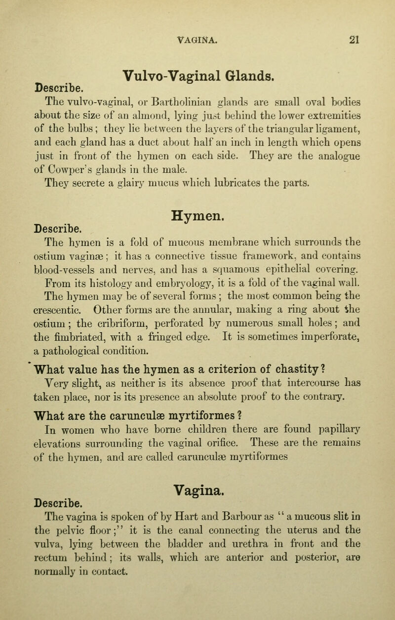 Vulvo-Vaginal Glands. Describe. The vulvovaginal, or Bartholinian glands are small oval bodies about the size of an almond, lying just behind the lower extremities of the bulbs ; they lie between the layers of the triangular ligament, and each gland has a duct about half an inch in length which opens just in front of the hymen on each side. They are the analogue of Cowper's glands in the male. They secrete a glairy mucus which lubricates the parts. Hymen. Describe. The hymen is a fold of mucous membrane which surrounds the ostium vaginae ; it has a connective tissue framework, and contains blood-vessels and nerves, and has a squamous epithelial covering. From its histology and embryology, it is a fold of the vaginal wall. The hymen may be of several forms ; the most common being the crescentic. Other forms are the annular, making a ring about ihe ostium; the cribriform, perforated by numerous small holes; and the fimbriated, with a fringed edge. It is sometimes imperforate, a pathological condition. What value has the hymen as a criterion of chastity ? Very slight, as neither is its absence proof that intercourse has taken place, nor is its presence an absolute proof to the contrary. What are the caruncuiae myrtiformes ? In women who have borne children there are found papillary elevations surrounding the vaginal orifice. These are the remains of the hymen, and are called caruncuiae myrtiformes Vagina. Describe. The vagina is spoken of by Hart and Barbour as  a mucous slit in the pelvic floor; it is the canal connecting the uterus and the vulva, lying between the bladder and urethra in front and the rectum behind ; its walls, which are anterior and posterior, are normally in contact.