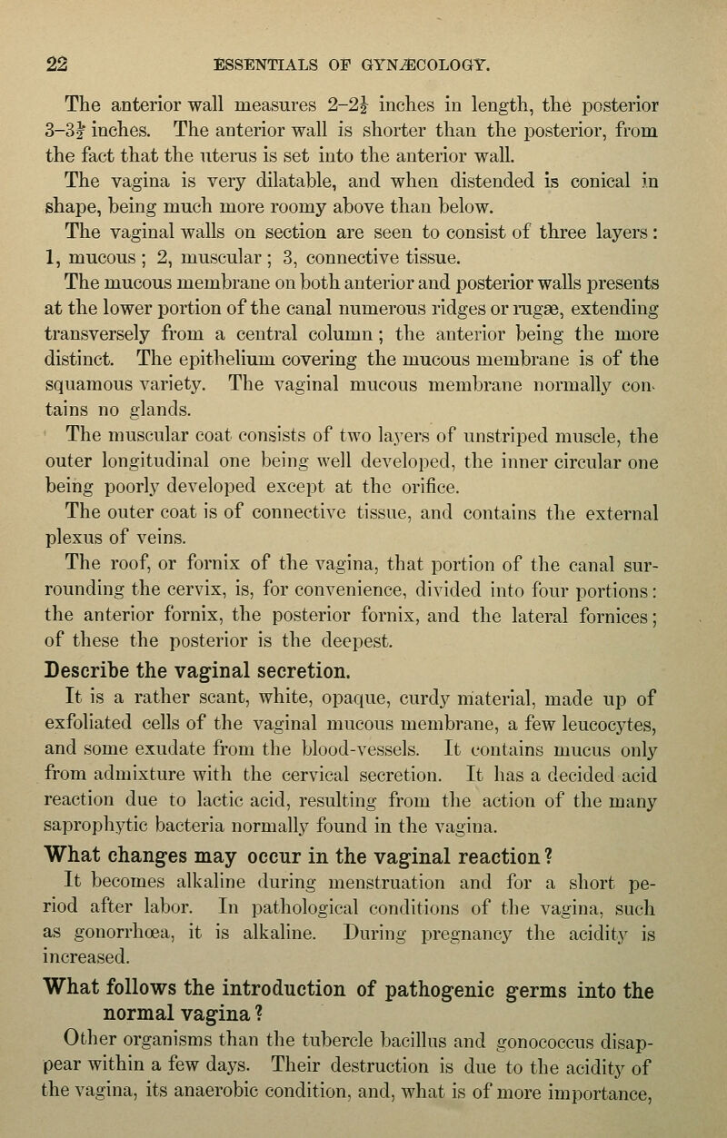 The anterior wall measures 2-2J inches in length, the posterior 3-3J inches. The anterior wall is shorter than the posterior, from the fact that the uterus is set into the anterior wall. The vagina is very dilatable, and when distended is conical in shape, being much more roomy above than below. The vaginal walls on section are seen to consist of three layers: 1, mucous ; 2, muscular ; 3, connective tissue. The mucous membrane on both anterior and posterior walls presents at the lower portion of the canal numerous ridges or rugae, extending transversely from a central column; the anterior being the more distinct. The epithelium covering the mucous membrane is of the squamous variety. The vaginal mucous membrane normally con- tains no glands. The muscular coat consists of two layers of unstriped muscle, the outer longitudinal one being well developed, the inner circular one being poorly developed except at the orifice. The outer coat is of connective tissue, and contains the external plexus of veins. The roof, or fornix of the vagina, that portion of the canal sur- rounding the cervix, is, for convenience, divided into four portions: the anterior fornix, the posterior fornix, and the lateral fornices; of these the posterior is the deepest. Describe the vaginal secretion. It is a rather scant, white, opaque, curdy material, made up of exfoliated cells of the vaginal mucous membrane, a few leucocytes, and some exudate from the blood-vessels. It contains mucus only from admixture with the cervical secretion. It has a decided acid reaction due to lactic acid, resulting from the action of the many saprophytic bacteria normally found in the vagina. What changes may occur in the vaginal reaction ? It becomes alkaline during menstruation and for a short pe- riod after labor. In pathological conditions of the vagina, such as gonorrhoea, it is alkaline. During pregnancy the acidity is increased. What follows the introduction of pathogenic germs into the normal vagina ? Other organisms than the tubercle bacillus and gonococcus disap- pear within a few days. Their destruction is due to the acidity of the vagina, its anaerobic condition, and, what is of more importance,