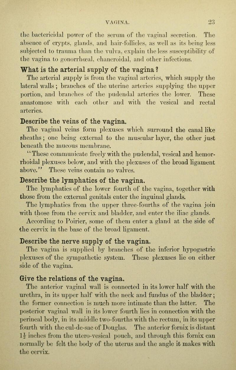 the bactericidal power of the serum of the vaginal secretion. The absence of crypts, glands, and hair-follicles, as well as its being less subjected to trauma than the vulva, explain the less susceptibility of the vagina to gonorrhoeal, chancroidal, and other infections. What is the arterial supply of the vagina ? The arterial supply is from the vaginal arteries, which supply the lateral walls ; branches of the uterine arteries supplying the upper portion, and branches of the pudendal arteries the lower. These anastomose with each other and with the vesical and rectal arteries. Describe the veins of the vagina. The vaginal veins form plexuses which surround the canal like sheaths; one being external to the muscular layer, the other just beneath the mucous membrane. These communicate freely with the pudendal, vesical and hemor- rhoidal plexuses below, and with the plexuses of the broad ligament above. These veins contain no valves. Describe the lymphatics of the vagina. The lymphatics of the lower fourth of the vagina, together with those from the external genitals enter the inguinal glands. The lymphatics from the upper three-fourths of the vagina join with those from the cervix and bladder, and enter the iliac glands. According to Poirier, some of them enter a gland at the side of the cervix in the base of the broad ligament. Describe the nerve supply of the vagina. The vagina is supplied by branches of the inferior hypogastric plexuses of the sympathetic system. These plexuses lie on either side of the vagina. Give the relations of the vagina. The anterior vaginal wall is connected in its lower half with the urethra, in its upper half with the neck and fundus of the bladder; the former connection is much more intimate than the latter. The posterior vaginal wall in its lower fourth lies in connection with the perineal body, in its middle two-fourths with the rectum, in its upper fourth with the cul-de-sac of Douglas. The anterior fornix is distant l£ inches from the utero-vesical pouch, and through this fornix can normally be felt the body of the uterus and the angle it makes with the cervix.