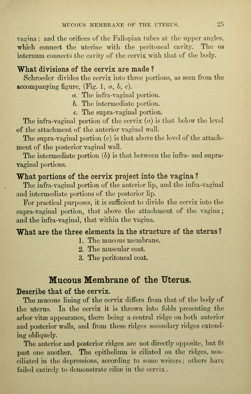 vagina; and the orifices of the Fallopian tubes at the upper angles, which connect the uterine with the peritoneal cavity. The os internum connects the cavity of the cervix with that of the body. What divisions of the cervix are made ? Schroeder divides the cervix into three portions, as seen from the accompanying figure, (Fig. 1, a, b, c). a. The infra-vaginal portion. b. The intermediate portion. c. The supra-vaginal portion. The infra-vaginal portion of the cervix (a) is that below the level of the attachment of the anterior vaginal wall. The supra-vaginal portion (c) is that above the level of the attach- ment of the posterior vaginal wall. The intermediate portion (6) is that between the infra- and supra- vaginal portions. What portions of the cervix project into the vagina ? The infra-vaginal portion of the anterior lip, and the infra-vaginal and intermediate portions of the posterior lip. For practical purposes, it is sufficient to divide the cervix into the supra-vaginal portion, that above the attachment of the vagina; and the infra-vaginal, that within the vagina. What are the three elements in the structure of the uterus ? 1. The mucous membrane. 2. The muscular coat. 3. The peritoneal coat. Mucous Membrane of the Uterus. Describe that of the cervix. The mucous lining of the cervix differs from that of the body of the uterus. In the cervix it is thrown into folds presenting the arbor vitse appearance, there being a central ridge on both anterior and posterior walls, and from these ridges secondary ridges extend- ing obliquely. The anterior and posterior ridges are not directly opposite, but fit past one another. The epithelium is ciliated on the ridges, non- ciliated in the depressions, according to some writers; others have failed entirely to demonstrate cilia; in the cervix.