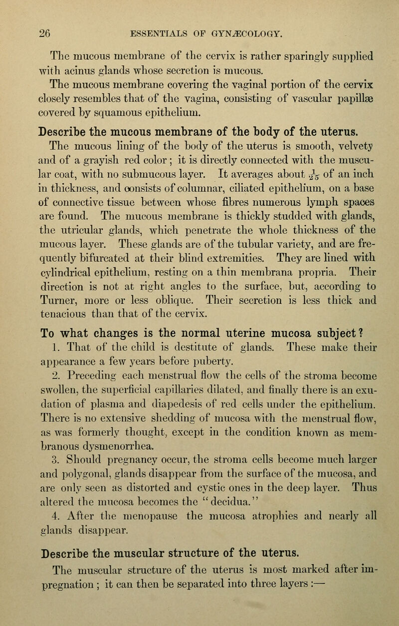 The mucous membrane of the cervix is rather sparingly supplied with acinus glands whose secretion is mucous. The mucous membrane covering the vaginal portion of the cervix closely resembles that of the vagina, consisting of vascular papillae covered by squamous epithelium. Describe the mucous membrane of the body of the uterus. The mucous lining of the body of the uterus is smooth, velvety and of a grayish red color ; it is directly connected with the muscu- lar coat, with no submucous layer. It averages about >}5 of an inch in thickness, and consists of columnar, ciliated epithelium, on a base of connective tissue between whose fibres numerous lymph spaces are found. The mucous membrane is thickly studded with glands, the utricular glands, which penetrate the whole thickness of the mucous layer. These glands are of the tubular variety, and are fre- quently bifurcated at their blind extremities. They are lined with cylindrical epithelium, resting on a thin membrana propria. Their direction is not at right angles to the surface, but, according to Turner, more or less oblique. Their secretion is less thick and tenacious than that of the cervix. To what changes is the normal uterine mucosa subject? 1. That of the child is destitute of glands. These make their appearance a few years before puberty. 2. Preceding each menstrual flow the cells of the stroma become swollen, the superficial capillaries dilated, and finally there is an exu- dation of plasma and diapedesis of red cells under the epithelium. There is no extensive shedding of mucosa with the menstrual flow, as was formerly thought, except in the condition known as mem- branous dysmenorrhea. 3. Should pregnancy occur, the stroma cells become much larger and polygonal, glands disappear from the surface of the mucosa, and are only seen as distorted and cystic ones in the deep layer. Thus altered the mucosa becomes the decidua. 4. After the menopause the mucosa atrophies and nearly all glands disappear. Describe the muscular structure of the uterus. The muscular structure of the uterus is most marked after im- pregnation ; it can then be separated into three layers :—