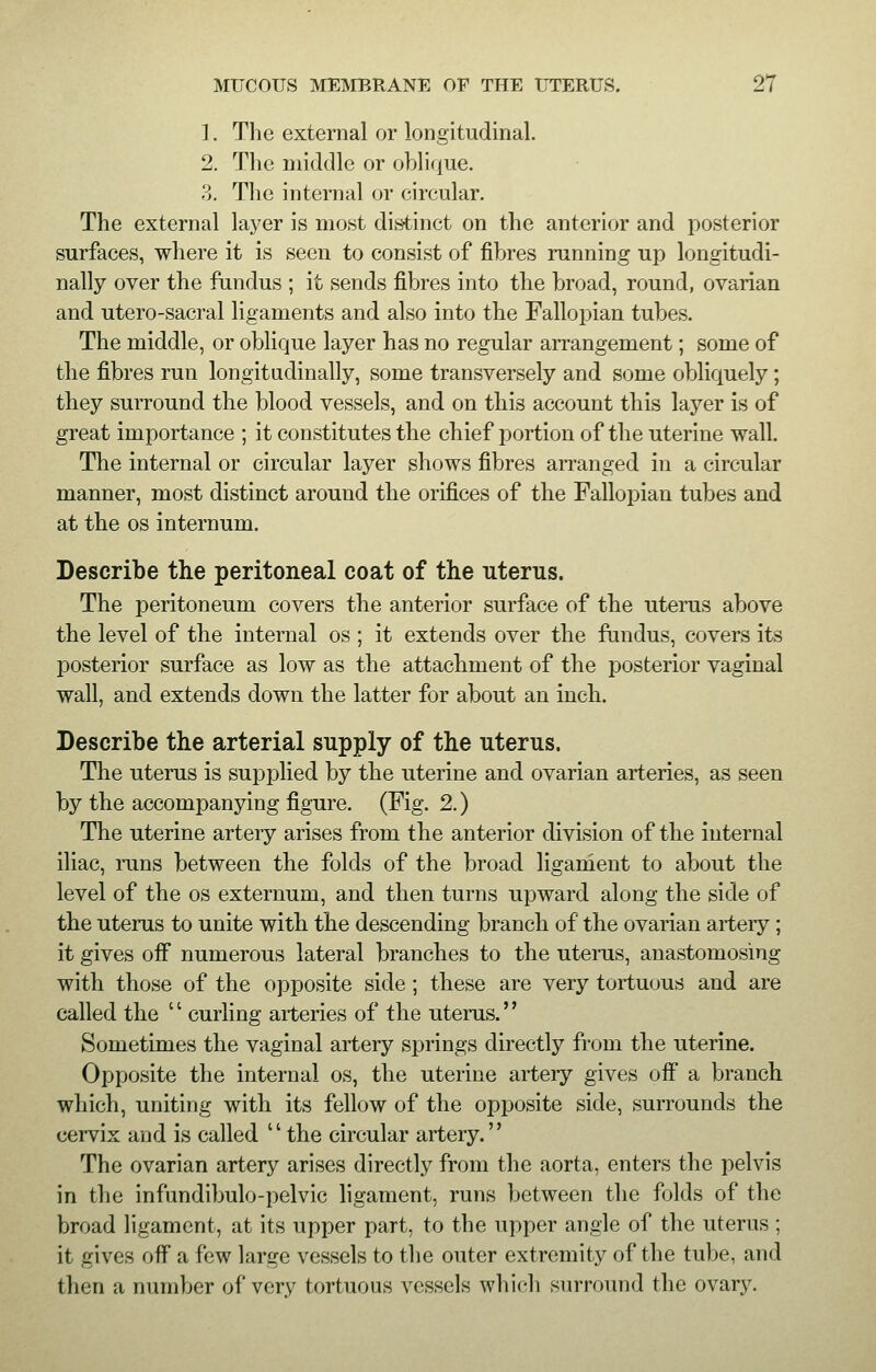 1. The external or longitudinal. 2. The middle or oblique. 3. The internal or circular. The external layer is most distinct on the anterior and posterior surfaces, where it is seen to consist of fibres running up longitudi- nally over the fundus ; it sends fibres into the broad, round, ovarian and utero-sacral ligaments and also into the Fallopian tubes. The middle, or oblique layer has no regular arrangement; some of the fibres run longitudinally, some transversely and some obliquely; they surround the blood vessels, and on this account this layer is of great importance ; it constitutes the chief portion of the uterine wall. The internal or circular layer shows fibres arranged in a circular manner, most distinct around the orifices of the Fallopian tubes and at the os internum. Describe the peritoneal coat of the uterus. The peritoneum covers the anterior surface of the uterus above the level of the internal os ; it extends over the fundus, covers its posterior surface as low as the attachment of the posterior vaginal wall, and extends down the latter for about an inch. Describe the arterial supply of the uterus. The uterus is supplied by the uterine and ovarian arteries, as seen by the accompanying figure. (Fig. 2.) The uterine artery arises from the anterior division of the internal iliac, runs between the folds of the broad ligament to about the level of the os externum, and then turns upward along the side of the uterus to unite with the descending branch of the ovarian artery ; it gives off numerous lateral branches to the uterus, anastomosing with those of the opposite side; these are very tortuous and are called the '' curling arteries of the uterus.'' Sometimes the vaginal artery springs directly from the uterine. Opposite the internal os, the uterine artery gives off a branch which, uniting with its fellow of the opposite side, surrounds the cervix and is called the circular artery. The ovarian artery arises directly from the aorta, enters the pelvis in the infundibulo-pelvic ligament, runs between the folds of the broad ligament, at its upper part, to the upper angle of the uterus ; it gives off a few large vessels to the outer extremity of the tube, and then a number of very tortuous vessels which surround the ovary.