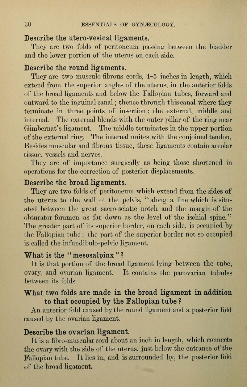 Describe the utero-vesical ligaments. They are two folds of peritoneum passing between the bladder and the lower portion of the uterus on each side. Describe the round ligaments. They are two musculo-fibrous cords, 4-5 inches in length, which extend from the superior angles of the uterus, in the anterior folds of the broad ligaments and below the Fallopian tubes, forward and outward to the inguinal canal; thence through this canal where they terminate in three points of insertion : the external, middle and internal. The external blends with the outer pillar of the ring near Gimbernat's ligament. The middle terminates in the upper portion of the external ring. The internal unites with the conjoined tendon. Besides muscular and fibrous tissue, these ligaments contain areolar tissue, vessels and nerves. They are of importance surgically as being those shortened in operations for the correction of posterior displacements. Describe the broad ligaments. They are two folds of peritoneum which extend from the sides of the uterus to the wall of the pelvis, '' along a line which is situ- ated between the great sacro-sciatic notch and the margin of the obturator foramen as far down as the level of the ischial spine.'' The greater part of its superior border, on each side, is occupied by the Fallopian tube ; the part of the superior border not so occupied is called the infundibulo-pelvic ligament. What is the  mesosalpinx  ? It is that portion of the broad ligament lying between the tube, ovary, and ovarian ligament. It contains the parovarian tubules between its folds. What two folds are made in the broad ligament in addition to that occupied by the Fallopian tube ? An anterior fold caused by the round ligament and a posterior fold caused by the ovarian ligament. Describe the ovarian ligament. It is a fibro-muscular cord about an inch in length, which connects the ovary with the side of the uterus, just below the entrance of the Fallopian tube. It lies in, and is surrounded by, the posterior fold of the broad ligament.