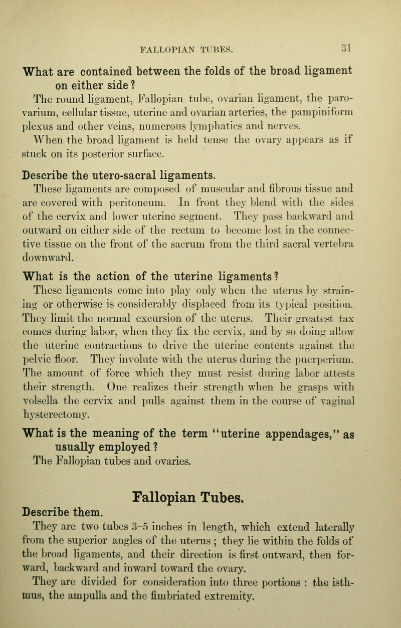 What are contained between the folds of the broad ligament on either side ? The round ligament, Fallopian tube, ovarian ligament, the paro- varium, cellular tissue, uterine and ovarian arteries, the pampiniform plexus and other veins, numerous lymphatics and nerves. When the broad ligament is held tense the ovary appears as if stuck on its posterior surface. Describe the utero-sacral ligaments. These ligaments are composed of muscular and fibrous tissue and are covered with peritoneum. In front they blend with the sides of the cervix and lower uterine segment. They pass backward and outward on either side of the rectum to become lost in the connec- tive tissue on the front of the sacrum from the third sacral vertebra downward. What is the action of the uterine ligaments ? These ligaments come into play only when the uterus by strain- ing or otherwise is considerably displaced from its typical position. They limit the normal excursion of the uterus. Their greatest tax comes during labor, when they fix the cervix, and by so doing allow the uterine contractions to drive the uterine contents against the pelvic floor. They involute with the uterus during the puerperium. The amount of force which they must resist during labor attests their strength. One realizes their strength when he grasps with volsella the cervix and pulls against them in the course of vaginal hysterectomy. What is the meaning of the term uterine appendages, as usually employed ? The Fallopian tubes and ovaries. Fallopian Tubes. Describe them. They are two tubes 3-5 inches in length, which extend laterally from the superior angles of the uterus ; they lie within the folds of the broad ligaments, and their direction is first outward, then for- ward, backward and inward toward the ovary. They are divided for consideration into three portions : the isth- mus, the ampulla and the fimbriated extremity.