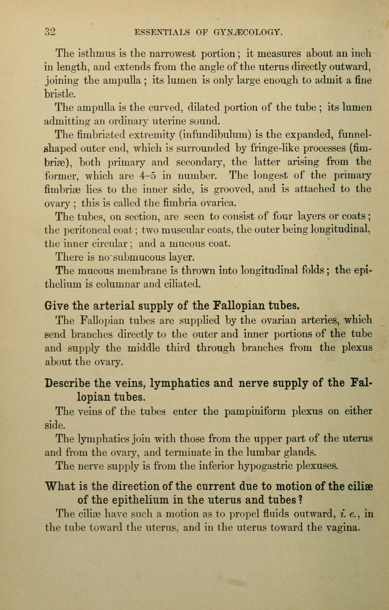 The isthmus is the narrowest portion; it measures about an inch in length, and extends from the angle of the uterus directly outward, joining the ampulla ; its lumen is only large enough to admit a fine bristle. The ampulla is the curved, dilated portion of the tube ; its lumen admitting an ordinary uterine sound. The fimbriated extremity (infundibulum) is the expanded, funnel- shaped outer end, which is surrounded by fringe-like processes (fim- briae), both primary and secondaiy, the latter arising from the former, which are 4-5 in number. The longest of the primary fimbriae lies to the inner side, is grooved, and is attached to the ovary ; this is called the fimbria ovarica. The tubes, on section, are seen to consist of four layers or coats; the peritoneal coat; two muscular coats, the outer being longitudinal, the inner circular; and a mucous coat. There is no submucous layer. The mucous membrane is thrown into longitudinal folds ; the epi- thelium is columnar and ciliated. Give the arterial supply of the Fallopian tubes. The Fallopian tubes are supplied by the ovarian arteries, which send branches directly to the outer and inner portions of the tube and supply the middle third through branches from the plexus about the ovary. Describe the veins, lymphatics and nerve supply of the Fal- lopian tubes. The veins of the tubes enter the pampiniform plexus on either side. The lymphatics join with those from the upper part of the uterus and frorn the ovaiy, and terminate in the lumbar glands. The nerve supply is from the inferior hypogastric plexuses. What is the direction of the current due to motion of the ciliae of the epithelium in the uterus and tubes ? The ciliae have such a motion as to propel fluids outward, i. e., in the tube toward the uterus, and in the uterus toward the vagina.