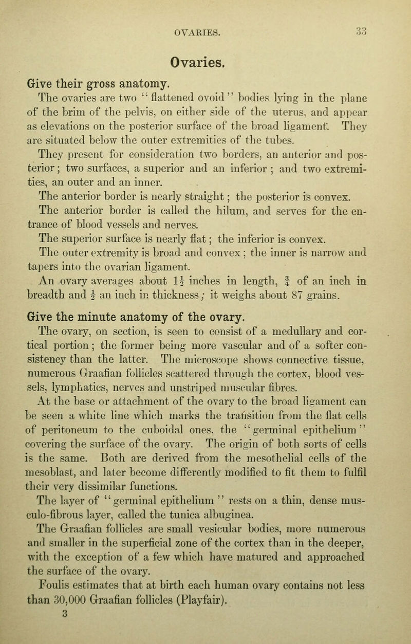 OVARIES. 3d Ovaries. Give their gross anatomy. The ovaries are two  flattened ovoid  bodies lying in the plane of the brim of the pelvis, on either side of the uterus, and appear as elevations on the posterior surface of the broad ligament'. They are situated below the outer extremities of the tubes. They present for consideration two borders, an anterior and pos- terior ; two surfaces, a superior and an inferior ; and two extremi- ties, an outer and an inner. The anterior border is nearly straight; the posterior is convex. The anterior border is called the hilum, and serves for the en- trance of blood vessels and nerves. The superior surface is nearly flat; the inferior is convex. The outer extremity is broad and convex ; the inner is narrow and tapers into the ovarian ligament. An ovary averages about 1} inches in length, f of an inch in breadth and j an inch in thickness; it weighs about 87 grains. Give the minute anatomy of the ovary. The ovary, on section, is seen to consist of a medullary and cor- tical portion; the former being more vascular and of a softer con- sistency than the latter. The microscope shows connective tissue, numerous Graafian follicles scattered through the cortex, blood ves- sels, lymphatics, nerves and unstriped muscular fibres. At the base or attachment of the ovary to the broad ligament can be seen a white line which marks the transition from the flat cells of peritoneum to the cuboidal ones, the germinal epithelium'' covering the surface of the ovary. The origin of both sorts of cells is the same. Both are derived from the mesothelial cells of the mesoblast, and later become differently modified to fit them to fulfil their very dissimilar functions. The layer of germinal epithelium  rests on a thin, dense mus- culo-fibrous layer, called the tunica albuginea. The Graafian follicles are small vesicular bodies, more numerous and smaller in the superficial zone of the cortex than in the deeper, with the exception of a few which have matured and approached the surface of the ovary. Foulis estimates that at birth each human ovary contains not less than 30,000 Graafian follicles (Playfair). 3