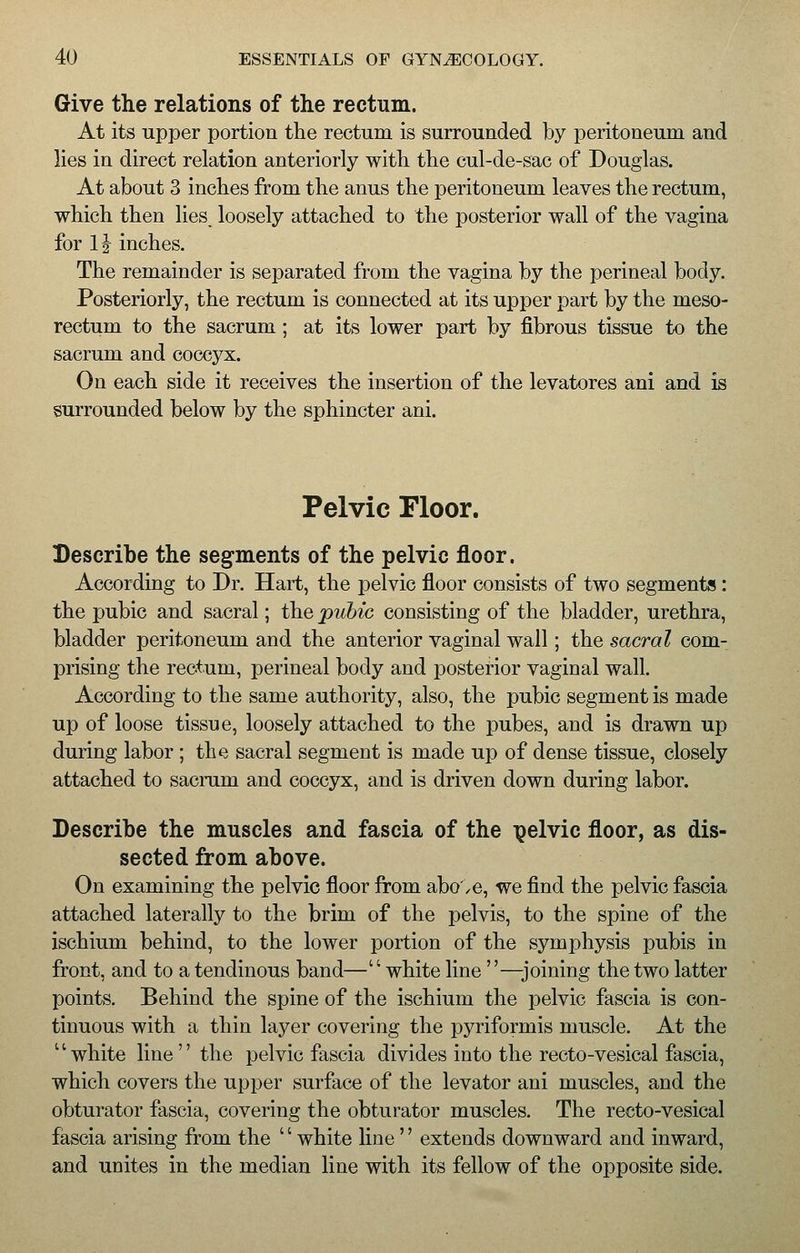 Give the relations of the rectum. At its upper portion the rectum is surrounded by peritoneum and lies in direct relation anteriorly with the cul-de-sac of Douglas. At about 3 inches from the anus the peritoneum leaves the rectum, which then lies, loosely attached to the posterior wall of the vagina for 1| inches. The remainder is separated from the vagina by the perineal body. Posteriorly, the rectum is connected at its upper part by the meso- rectum to the sacrum; at its lower part by fibrous tissue to the sacrum and coccyx. On each side it receives the insertion of the levatores ani and is surrounded below by the sphincter ani. Pelvic Floor. Describe the segments of the pelvic floor. According to Dr. Hart, the pelvic floor consists of two segments : the pubic and sacral; the pubic consisting of the bladder, urethra, bladder peritoneum and the anterior vaginal wall; the sacral com- prising the rectum, perineal body and posterior vaginal wall. According to the same authority, also, the pubic segment is made up of loose tissue, loosely attached to the pubes, and is drawn up during labor ; the sacral segment is made up of dense tissue, closely attached to sacrum and coccyx, and is driven down during labor. Describe the muscles and fascia of the pelvic floor, as dis- sected from above. On examining the pelvic floor from abo',e, we find the pelvic fascia attached laterally to the brim of the pelvis, to the spine of the ischium behind, to the lower portion of the symphysis pubis in front, and to a tendinous band—white line —joining the two latter points. Behind the spine of the ischium the pelvic fascia is con- tinuous with a thin layer covering the pyriformis muscle. At the 1' white line'' the pelvic fascia divides into the recto-vesical fascia, which covers the upper surface of the levator ani muscles, and the obturator fascia, covering the obturator muscles. The recto-vesical fascia arising from the '' white line'' extends downward and inward, and unites in the median line with its fellow of the opposite side.