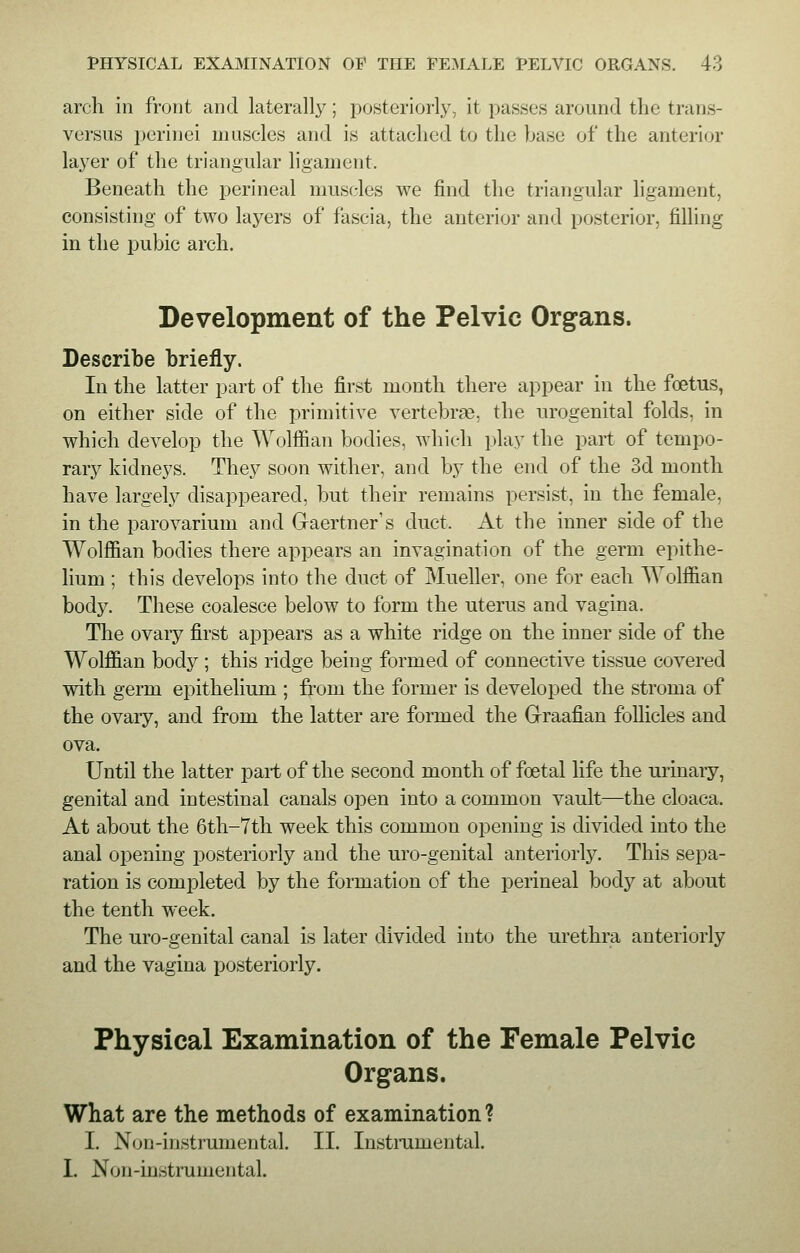 arch in front and laterally; posteriorly, it passes around the trans- versus perinei muscles and is attached to the base of the anterior layer of the triangular ligament. Beneath the perineal muscles we find the triangular ligament, consisting of two layers of fascia, the anterior and posterior, filling in the pubic arch. Development of the Pelvic Organs. Describe briefly. In the latter part of the first month there appear in the foetus, on either side of the primitive vertebras, the urogenital folds, in which develop the Wolffian bodies, which play the part of tempo- rary kidneys. They soon wither, and by the end of the 3d month have largely disappeared, but their remains persist, in the female, in the parovarium and Gaertner's duct. At the inner side of the Wolffian bodies there appears an invagination of the germ epithe- lium ; this develops into the duct of Mueller, one for each Wolffian body. These coalesce below to form the uterus and vagina. The ovary first appears as a white ridge on the inner side of the Wolffian body ; this ridge being formed of connective tissue covered with germ epithelium ; from the former is developed the stroma of the ovary, and from the latter are formed the Graafian follicles and ova. Until the latter part of the second month of foetal life the urinary, genital and intestinal canals open into a common vault—the cloaca. At about the 6th-7th week this common opening is divided into the anal opening posteriorly and the uro-genital anteriorly. This sepa- ration is completed by the formation of the perineal body at about the tenth week. The uro-genital canal is later divided into the urethra anteriorly and the vagina posteriorly. Physical Examination of the Female Pelvic Organs. What are the methods of examination? I. Non-instrumental. II. Instrumental. I. Non-instrumental.