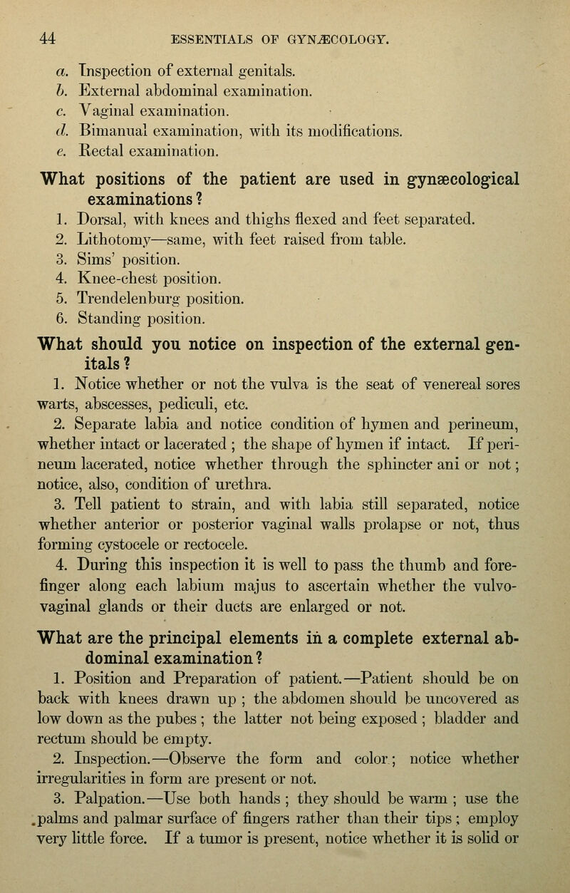 a. Inspection of external genitals. b. External abdominal examination. c. Vaginal examination. d. Bimanual examination, with its modifications. e. Rectal examination. What positions of the patient are used in gynaecological examinations ? 1. Dorsal, with knees and thighs flexed and feet separated. 2. Lithotomy—same, with feet raised from table. 3. Sims' position. 4. Knee-chest position. 5. Trendelenburg position. 6. Standing position. What should you notice on inspection of the external gen- itals ? 1. Notice whether or not the vulva is the seat of venereal sores warts, abscesses, pediculi, etc. 2. Separate labia and notice condition of hymen and perineum, whether intact or lacerated ; the shape of hymen if intact. If peri- neum lacerated, notice whether through the sphincter ani or not; notice, also, condition of urethra. 3. Tell patient to strain, and with labia still separated, notice whether anterior or posterior vaginal walls prolapse or not, thus forming cystocele or rectocele. 4. During this inspection it is well to pass the thumb and fore- finger along each labium majus to ascertain whether the vulvo- vaginal glands or their ducts are enlarged or not. What are the principal elements in a complete external ab- dominal examination ? 1. Position and Preparation of patient.—Patient should be on back with knees drawn up ; the abdomen should be uncovered as low down as the pubes ; the latter not being exposed ; bladder and rectum should be empty. 2. Inspection.—Observe the form and color; notice whether irregularities in form are present or not. 3. Palpation.—Use both hands ; they should be warm ; use the .palms and palmar surface of fingers rather than their tips ; employ very little force. If a tumor is present, notice whether it is solid or