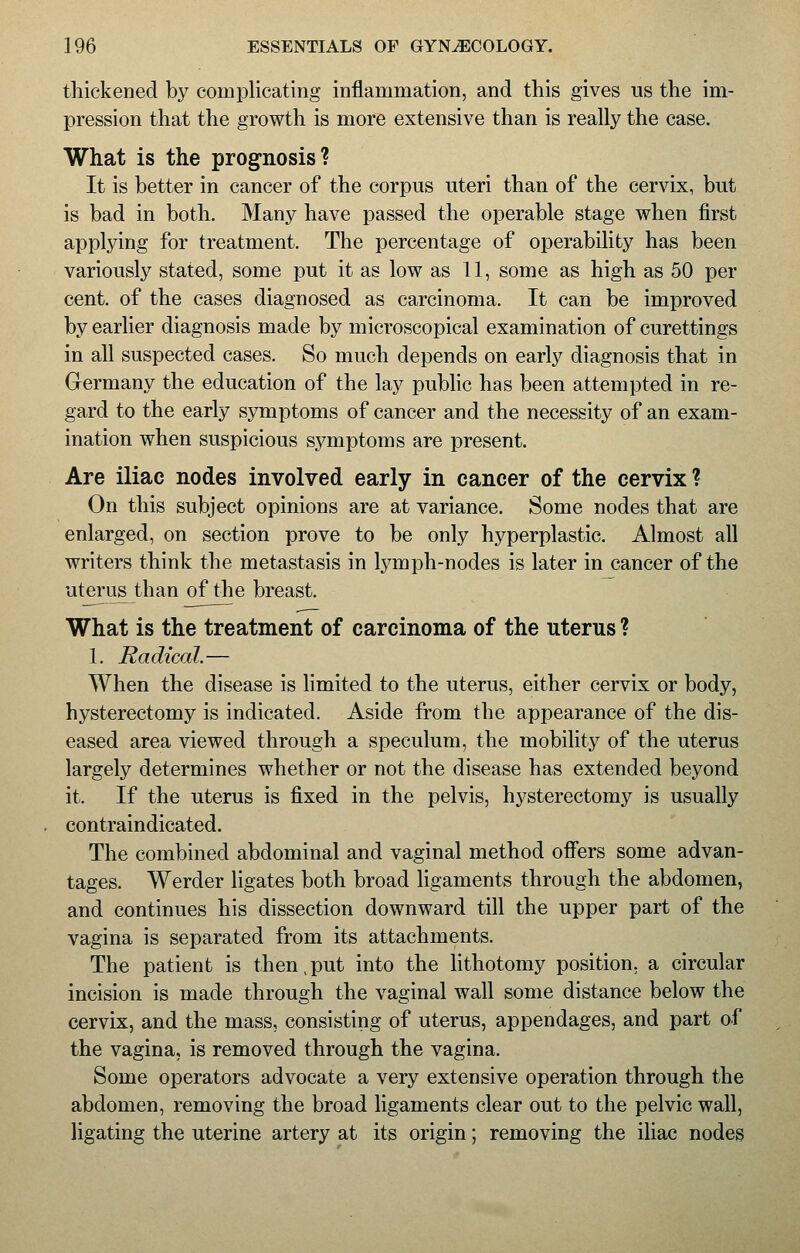 thickened by complicating inflammation, and this gives us the im- pression that the growth is more extensive than is really the case. What is the prognosis? It is better in cancer of the corpus uteri than of the cervix, but is bad in both. Many have passed the operable stage when first applying for treatment. The percentage of operability has been variously stated, some put it as low as 11, some as high as 50 per cent, of the cases diagnosed as carcinoma. It can be improved by earlier diagnosis made by microscopical examination of curettings in all suspected cases. So much depends on early diagnosis that in Germany the education of the lay public has been attempted in re- gard to the early symptoms of cancer and the necessity of an exam- ination when suspicious symptoms are present. Are iliac nodes involved early in cancer of the cervix ? On this subject opinions are at variance. Some nodes that are enlarged, on section prove to be only hyperplastic. Almost all writers think the metastasis in lymph-nodes is later in cancer of the uterus than of the breast. What is the treatment of carcinoma of the uterus ? 1. Radical.— When the disease is limited to the uterus, either cervix or body, hysterectomy is indicated. Aside from the appearance of the dis- eased area viewed through a speculum, the mobility of the uterus largely determines whether or not the disease has extended beyond it. If the uterus is fixed in the pelvis, hysterectomy is usually contraindicated. The combined abdominal and vaginal method offers some advan- tages. Werder ligates both broad ligaments through the abdomen, and continues his dissection downward till the upper part of the vagina is separated from its attachments. The patient is then,put into the lithotomy position, a circular incision is made through the vaginal wall some distance below the cervix, and the mass, consisting of uterus, appendages, and part of the vagina, is removed through the vagina. Some operators advocate a very extensive operation through the abdomen, removing the broad ligaments clear out to the pelvic wall, Hgating the uterine artery at its origin; removing the iliac nodes