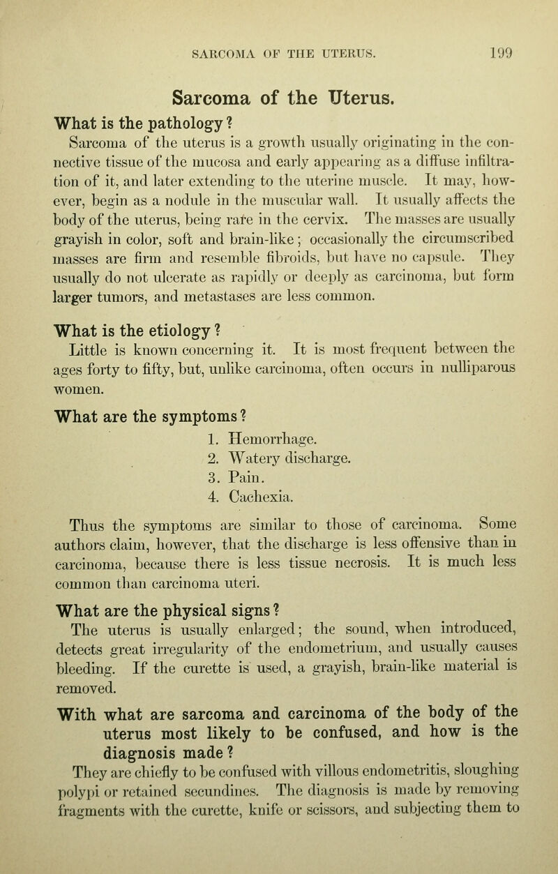 Sarcoma of the Uterus. What is the pathology ? Sarcoma of the uterus is a growth usually originating in the con- nective tissue of the mucosa and early appearing as a diffuse infiltra- tion of it, and later extending to the uterine muscle. It may, how- ever, begin as a nodule in the muscular wall. It usually affects the body of the uterus, being rare in the cervix. The masses are usually grayish in color, soft and brain-like ; occasionally the circumscribed masses are firm and resemble fibroids, but have no capsule. They usually do not ulcerate as rapidly or deeply as carcinoma, but form larger tumors, and metastases are less common. What is the etiology ? Little is known concerning it. It is most frequent between the ages forty to fifty, but, unlike carcinoma, often occurs in nulliparous women. What are the symptoms ? 1. Hemorrhage. 2. Watery discharge. 3. Pain. 4. Cachexia. Thus the symptoms are similar to those of carcinoma. Some authors claim, however, that the discharge is less offensive than in carcinoma, because there is less tissue necrosis. It is much less common than carcinoma uteri. What are the physical signs ? The uterus is usually enlarged; the sound, when introduced, detects great irregularity of the endometrium, and usually causes bleeding. If the curette is used, a grayish, brain-like material is removed. With what are sarcoma and carcinoma of the body of the uterus most likely to be confused, and how is the diagnosis made ? They are chiefly to be confused with villous endometritis, sloughing polypi or retained secundines. The diagnosis is made by removing fragments with the curette, knife or scissors, and subjecting them to
