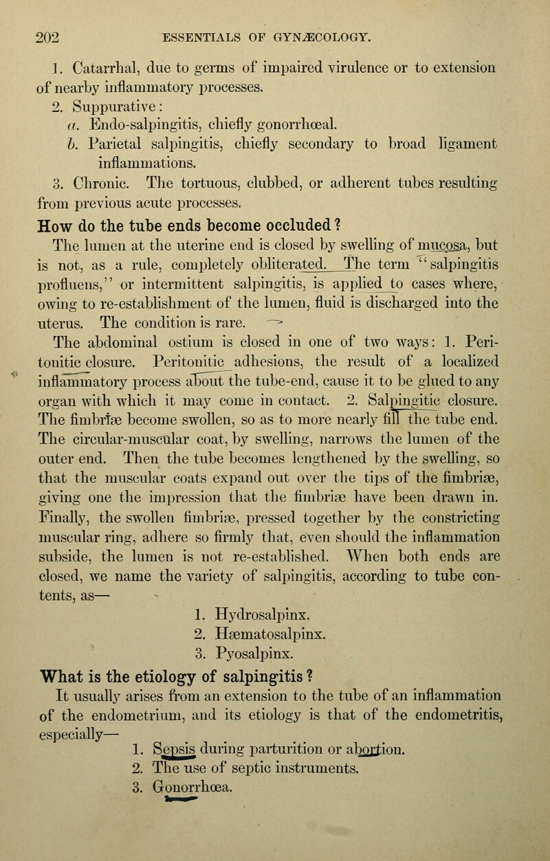 1. Catarrhal, due to germs of impaired virulence or to extension of nearby inflammatory processes. 2. Suppurative: a. Endo-salpingitis, chiefly gonorrhoea! b. Parietal salpingitis, chiefly secondary to broad ligament inflammations. 3. Chronic. The tortuous, clubbed, or adherent tubes resulting from previous acute processes. How do the tube ends become occluded ? The lumen at the uterine end is closed by swelling of mucosa, but is not, as a rule, completely obliterated. The term salpingitis profluens, or intermittent salpingitis, is applied to cases where, owing to re-establishment of the lumen, fluid is discharged into the uterus. The condition is rare. —> The abdominal ostium is closed in one of two ways: 1. Peri- tonitic closure. Peritonitic adhesions, the result of a localized inflammatory process aTSout the tube-end, cause it to be glued to any organ with which it may come in contact. 2. Salpingitic closure. The fimbriae become swollen, so as to more nearly fillthe tube end. The circular-muscular coat, by swelling, narrows the lumen of the outer end. Then the tube becomes lengthened by the swelling, so that the muscular coats expand out over the tips of the fimbriae, giving one the impression that the fimbriae have been drawn in. Einally, the swollen fimbriae, pressed together by the constricting muscular ring, adhere so firmly that, even should the inflammation subside, the lumen is not re-established. When both ends are closed, we name the variety of salpingitis, according to tube con- tents, as— 1. Hydrosalpinx. 2. Haematosalpinx. 3. Pyosalpinx. What is the etiology of salpingitis ? It usually arises from an extension to the tube of an inflammation of the endometrium, and its etiology is that of the endometritis, especially— 1. Sepsis during parturition or abortion. 2. The use of septic instruments. 3. Gonorrhoea.