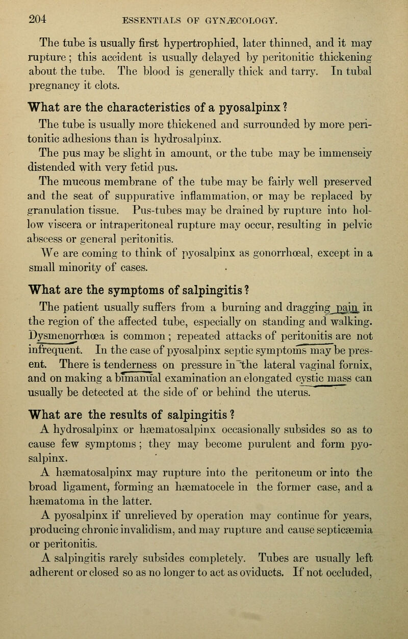 The tube is usually first hypertrophied, later thinned, and it may rupture; this accident is usually delayed by peritonitic thickening about the tube. The blood is generally thick and tarry. In tubal pregnancy it clots. What are the characteristics of a pyosalpinx ? The tube is usually more thickened and surrounded by more peri- tonitic adhesions than is hydrosalpinx. The pus may be slight in amount, or the tube may be immensely distended with very fetid pus. The mucous membrane of the tube may be fairly well preserved and the seat of suppurative inflammation, or may be replaced by granulation tissue. Pus-tubes may be drained by rupture into hol- low viscera or intraperitoneal rupture may occur, resulting in pelvic abscess or general peritonitis. We are coming to think of pyosalpinx as gonorrhoeal, except in a small minority of cases. What are the symptoms of salpingitis ? The patient usually suffers from a burning and draggingj3ain, in the region of the affected tube, especially on standing and walking. Dysmenorrhea is common; repeated attacks of peritonitis are not infrequent. In the case of pyosalpinx septic symptoms may be pres- ent. There is tenderness on pressure in~the lateral vaginal fornix, and on making a bimanual examination an elongated cystic mass can usually be detected at the side of or behind the uterus. What are the results of salpingitis ? A hydrosalpinx or hematosalpinx occasionally subsides so as to cause few symptoms ; they may become purulent and form pyo- salpinx. A hematosalpinx may rupture into the peritoneum or into the broad ligament, forming an hematocele in the former case, and a hematoma in the latter. A pyosalpinx if unrelieved by operation may continue for years, producing chronic invalidism, and may rupture and cause septicemia or peritonitis. A salpingitis rarely subsides completely. Tubes are usually left adherent or closed so as no longer to act as oviducts. If not occluded,