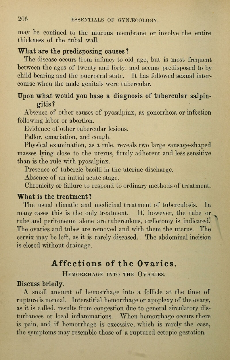 may be confined to the mucous membrane or involve the entire thickness of the tubal wall. What are the predisposing causes ? The disease occurs from infancy to old age, but is most frequent between the ages of twenty and forty, and seems predisposed to by child-bearing and the puerperal state. It has followed sexual inter- course when the male genitals were tubercular. Upon what would you base a diagnosis of tubercular salpin- gitis ? Absence of other causes of pyosalpinx, as gonorrhoea or infection following labor or abortion. Evidence of other tubercular lesions. Pallor, emaciation, and cough. Physical examination, as a rule, reveals two large sausage-shaped masses lying close to the uterus, firmly adherent and less sensitive than is the rule with pyosalpinx. Presence of tubercle bacilli in the uterine discharge. Absence of an initial acute stage. Chronicity or failure to respond to ordinary methods of treatment. What is the treatment ? The usual climatic and medicinal treatment of tuberculosis. In many cases this is the only treatment. If, however, the tube or. tube and peritoneum alone arc tuberculous, cosliotomy is indicated.' The ovaries and tubes are removed and with them the uterus. The cervix may be left, as it is rarely diseased. The abdominal incision is closed without drainage. Affections of the Ovaries. Hemorrhage into the Ovaries. Discuss briefly. A small amount of hemorrhage into a follicle at the time of rupture is normal. Interstitial hemorrhage or apoplexy of the ovary, as it is called, results from congestion due to general circulatory dis- turbances or local inflammations. When hemorrhage occurs there is pain, and if hemorrhage is excessive, which is rarely the case, the symptoms may resemble those of a ruptured ectopic gestation.