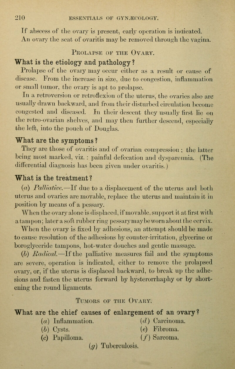 If abscess of the ovary is present, early operation is indicated. An ovary the seat of ovaritis may be removed through the vagina. Prolapse of the Ovary. What is the etiology and pathology ? Prolapse of the ovary may occur either as a result or cause of disease. From the increase in size, due to congestion, inflammation or small tumor, the ovary is apt to prolapse. In a retroversion or retroflexion of the uterus, the ovaries also are usually drawn backward, and from their disturbed circulation become congested and diseased. In their descent they usually first lie on the retro-ovarian shelves, and may then further descend, especially the left, into the pouch of Douglas. What are the symptoms ? They are those of ovaritis and of ovarian compression ; the latter being most marked, viz. : painful defecation and dyspareunia. (The differential diagnosis has been given under ovaritis.) What is the treatment ? (a) Palliative.—If due to a displacement of the uterus and both uterus and ovaries are movable, replace the uterus and maintain it in position by means of a pessary. When the ovary alone is displaced, if movable, support it at first with a tampon; later a soft rubber ring pessary may be worn about the cervix. When the ovary is fixed by adhesions, an attempt should be made to cause resolution of the adhesions by counter-irritation, glycerine or boroglyceride tampons, hot-water douches and gentle massage. (b) Radical.—If the palliative measures fail and the symptoms are severe, operation is indicated, either to remove the prolapsed ovary, or, if the uterus is displaced backward, to break up the adhe- sions and fasten the uterus forward by hysterorrhaphy or by short- ening the round ligaments. Tumors of the Ovary. What are the chief causes of enlargement of an ovary? {a) Inflammation. (d) Carcinoma. {b) Cysts. (e) Fibroma. (c) Papilloma. (/) Sarcoma. (gr) Tuberculosis,