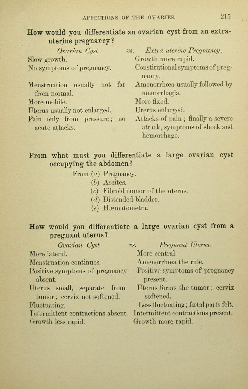 21. How would you differentiate an ovarian cyst from an extra- uterine pregnancy? Ovarian Cyst Slow growth. No symptoms of pregnancy. Menstruation usually not far from normal. More mobile. Uterus usually not enlarged. Pain only from pressure; no acute attacks. vs. Extra-off:rine Pregnancy. Growth more rapid. Constitutional symptoms of preg- nancy. Anienorrhoea usually followed by monorrhagia. More fixed. Uterus enlarged. Attacks of pain ; finally a severe attack, symptoms of shock and hemorrhage. From what must you differentiate a large ovarian cyst occupying the abdomen? From (a) Pregnancy. (b) Ascites. (c) Fibroid tumor of the uterus. (d) Distended bladder. (e) Haematometra. How would you differentiate a large ovarian cyst from a pregnant uterus ? Ovarian Cyst vs. Pregnant Uterus. More lateral. Menstruation continues. Positive symptoms of pregnancy absent. Uterus small, separate from tumor; cervix not softened. Fluctuating. Intermittent contractions absent. Growth less rapid. More central. Amenorrhcea the rule. Positive symptoms of pregnancy present. Uterus forms the tumor ; cervix softened. Less fluctuating; fetal parts felt. Intermittent contractions present. Growth more rapid.