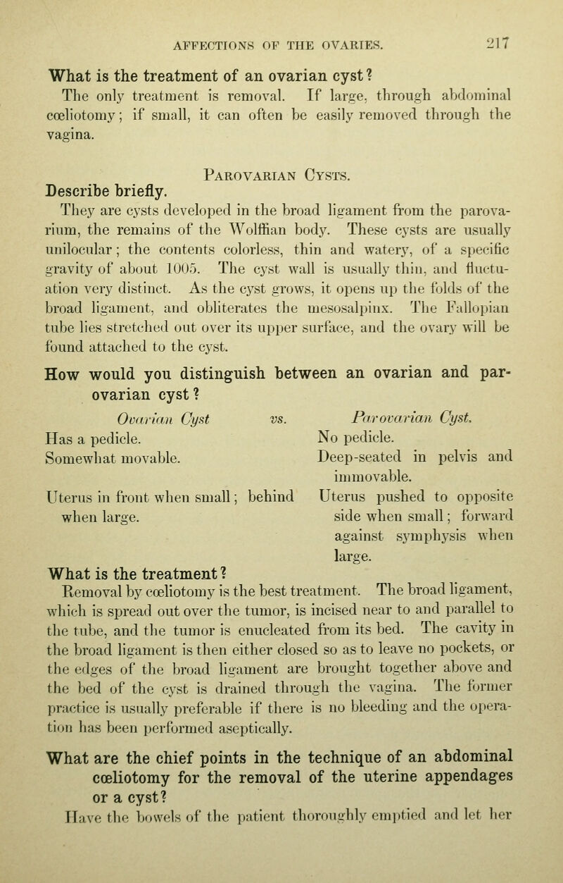 What is the treatment of an ovarian cyst ? The only treatment is removal. If large, through abdominal coeliotomy; if small, it can often be easily removed through the vagina. Parovarian Cysts. Describe briefly. They are cysts developed in the broad ligament from the parova- rium, the remains of the Wolffian body. These cysts are usually unilocular ; the contents colorless, thin and watery, of a specific gravity of about 1005. The cyst wall is usually thin, and fluctu- ation very distinct. As the cyst grows, it opens up the folds of the broad ligament, and obliterates the mesosalpinx. The Fallopian tube lies stretched out over its upper surface, and the ovary will be found attached to the cyst. How would you distinguish between an ovarian and par- ovarian cyst? Ovarian Cyst vs. Parovarian Cyst Has a pedicle. No pedicle. Somewhat movable. Deep-seated in pelvis and immovable. Uterus in front when small; behind Uterus pushed to opposite when large. side when small; forward against symphysis when large. What is the treatment ? Removal by coeliotomy is the best treatment. The broad ligament, which is spread out over the tumor, is incised near to and parallel to the tube, and the tumor is enucleated from its bed. The cavity in the broad ligament is then either closed so as to leave no pockets, or the edges of the broad ligament are brought together above and the bed of the cyst is drained through the vagina. The former practice is usually preferable if there is no bleeding and the opera- tion has been performed aseptically. What are the chief points in the technique of an abdominal coeliotomy for the removal of the uterine appendages or a cyst? Have the bowels of the patient thoroughly emptied and let her