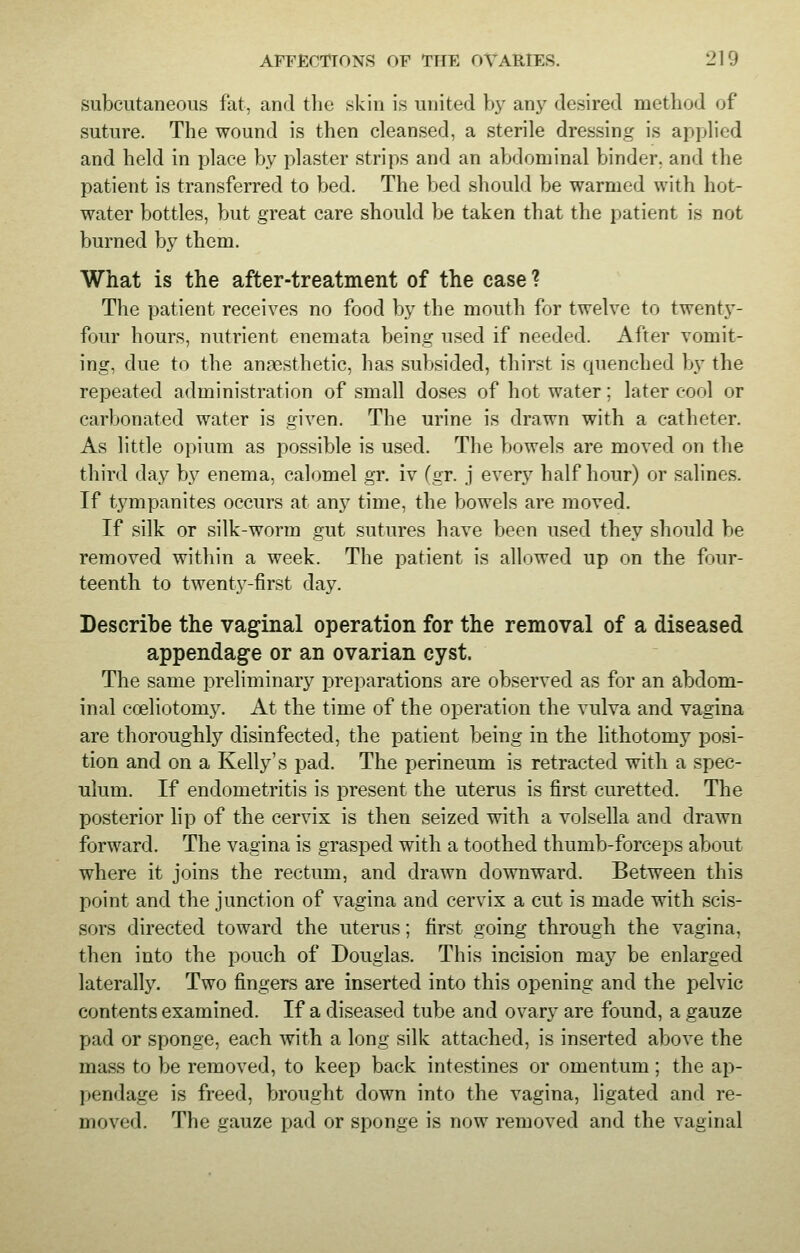 subcutaneous fat, and the skin is united by any desired method of suture. The wound is then cleansed, a sterile dressing is applied and held in place by plaster strips and an abdominal binder, and the patient is transferred to bed. The bed should be warmed with hot- water bottles, but great care should be taken that the patient is not burned by them. What is the after-treatment of the case ? The patient receives no food by the mouth for twelve to twenty- four hours, nutrient enemata being used if needed. After vomit- ing, due to the anaesthetic, has subsided, thirst is quenched by the repeated administration of small doses of hot water; later conl or carbonated water is given. The urine is drawn with a catheter. As little opium as possible is used. The bowels are moved on the third day by enema, calomel gr. iv (gr. j every half hour) or salines. If tympanites occurs at any time, the bowels are moved. If silk or silk-worm gut sutures have been used they should be removed within a week. The patient is allowed up on the four- teenth to twenty-first day. Describe the vaginal operation for the removal of a diseased appendage or an ovarian cyst. The same preliminary preparations are observed as for an abdom- inal cosliotomy. At the time of the operation the vulva and vagina are thoroughly disinfected, the patient being in the lithotomy posi- tion and on a Kelly's pad. The perineum is retracted with a spec- ulum. If endometritis is present the uterus is first curetted. The posterior lip of the cervix is then seized with a volsella and drawn forward. The vagina is grasped with a toothed thumb-forceps about where it joins the rectum, and drawn downward. Between this point and the junction of vagina and cervix a cut is made with scis- sors directed toward the uterus; first going through the vagina, then into the pouch of Douglas. This incision may be enlarged laterally. Two fingers are inserted into this opening and the pelvic contents examined. If a diseased tube and ovary are found, a gauze pad or sponge, each with a long silk attached, is inserted above the mass to be removed, to keep back intestines or omentum; the ap- pendage is freed, brought down into the vagina, ligated and re- moved. The gauze pad or sponge is now removed and the vaginal