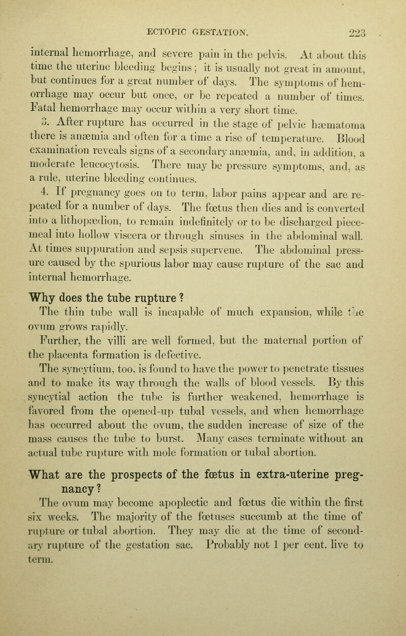 internal hemorrhage, and severe pain in the pelvis. At about this time the uterine bleeding begins ; it is usually not great in amount, but continues for a great number of* days. The symptoms of hem- orrhage may occur but once, or be repeated a number of times. Fatal hemorrhage may occur within a very short time. 3. After rupture has occurred in the stage of pelvic hematoma there is anaemia and often for a time a rise of temperature. Blood examination reveals signs of a secondary anemia, and, in addition, a moderate leucocytosis. There may be pressure symptoms, and, as a rule, uterine bleeding continues. 4. If pregnancy goes on to term, labor pains appear and are re- peated for a number of days. The foetus then dies and is converted into a lithopredion, to remain indefinitely or to be discharged piece- meal into hollow viscera or through sinuses in the abdominal wall. At times suppuration and sepsis supervene. The abdominal press- ure caused by the spurious labor may cause rupture of the sac and internal hemorrhage. Why does the tube rupture ? The thin tube wall is incapable of much expansion, while the ovum grows rapidly. Further, the villi are well formed, but the maternal portion of the placenta formation is defective. The syncytium, too, is found to have the power to penetrate tissues and to make its way through the walls of blood vessels. By this syncytial action the tube is further weakened, hemorrhage is favored from the opened-up tubal vessels, and when hemorrhage has occurred about the ovum, the sudden increase of size of the mass causes the tube to burst. Many cases terminate without an actual tube rupture with mole formation or tubal abortion. What are the prospects of the fcetus in extra-uterine preg- nancy ? The ovum may become apoplectic and foetus die within the first six weeks. The majority of the foetuses succumb at the time of rupture or tubal abortion. They may die at the time of second- ary rupture of the gestation sac. Probably not 1 per cent, live to term.