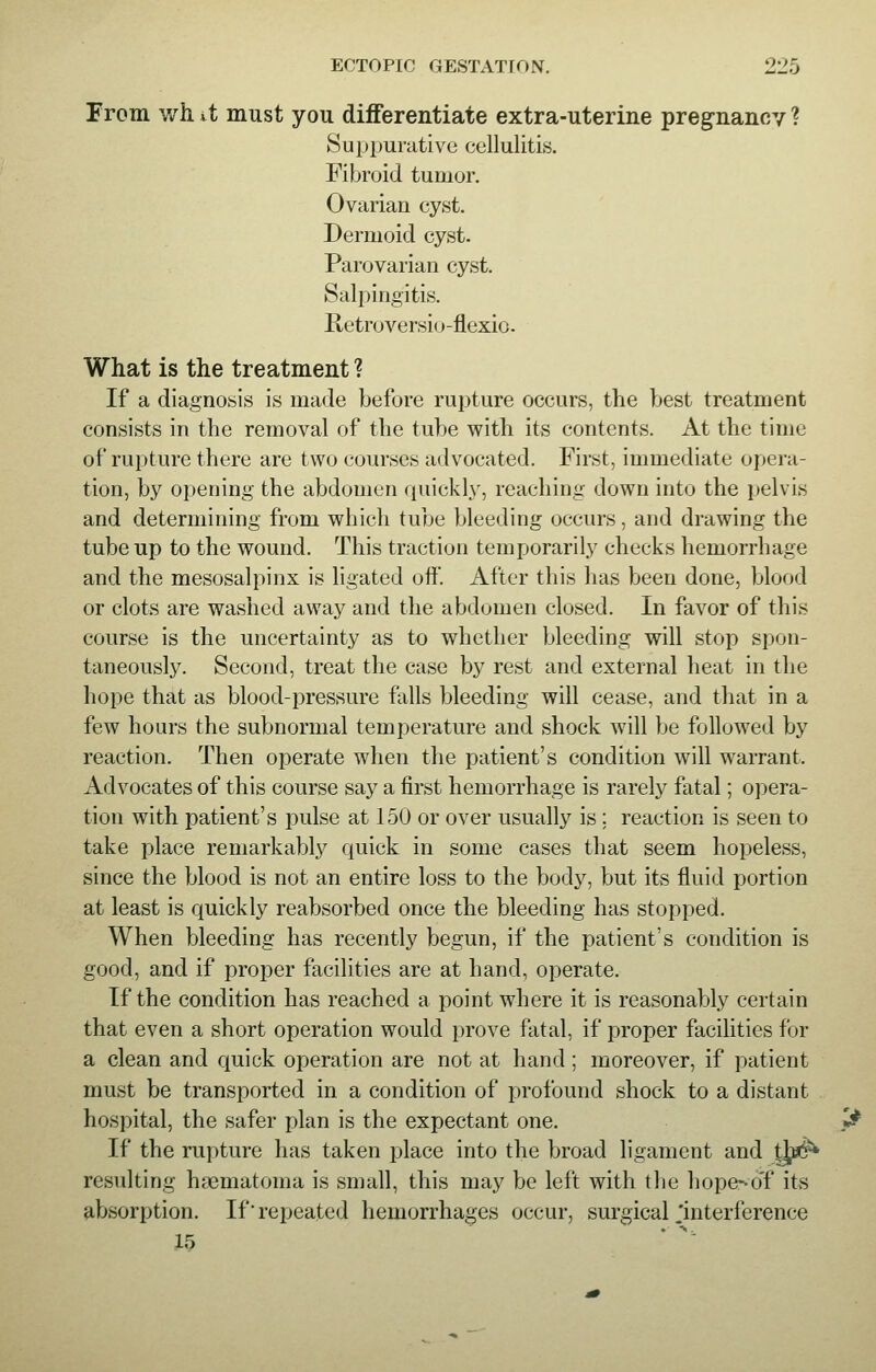 From \vh it must you differentiate extra-uterine pregnancy ? Suppurative cellulitis. Fibroid tumor. Ovarian cyst. Dermoid cyst. Parovarian cyst. Salpingitis. Retroversio-flexio. What is the treatment ? If a diagnosis is made before rupture occurs, the best treatment consists in the removal of the tube with its contents. At the time of rupture there are two courses advocated. First, immediate opera- tion, by opening the abdomen quickly, reaching down into the pelvis and determining from which tube bleeding occurs, and drawing the tube up to the wound. This traction temporarily checks hemorrhage and the mesosalpinx is ligated off. After this has been done, blood or clots are washed away and the abdomen closed. In favor of this course is the uncertainty as to whether bleeding will stop spon- taneously. Second, treat the case by rest and external heat in the hope that as blood-pressure falls bleeding will cease, and that in a few hours the subnormal temperature and shock will be followed by reaction. Then operate when the patient's condition will warrant. Advocates of this course say a first hemorrhage is rarely fatal; opera- tion with patient's pulse at 150 or over usually is : reaction is seen to take place remarkably quick in some cases that seem hopeless, since the blood is not an entire loss to the body, but its fluid portion at least is quickly reabsorbed once the bleeding has stopped. When bleeding has recently begun, if the patient's condition is good, and if proper facilities are at hand, operate. If the condition has reached a point where it is reasonably certain that even a short operation would prove fatal, if proper facilities for a clean and quick operation are not at hand ; moreover, if patient must be transported in a condition of profound shock to a distant hospital, the safer plan is the expectant one. If the rupture has taken place into the broad ligament and tj^ resulting hyematoina is small, this may be left with the hope--oT its absorption. If repeated hemorrhages occur, surgical Interference 15