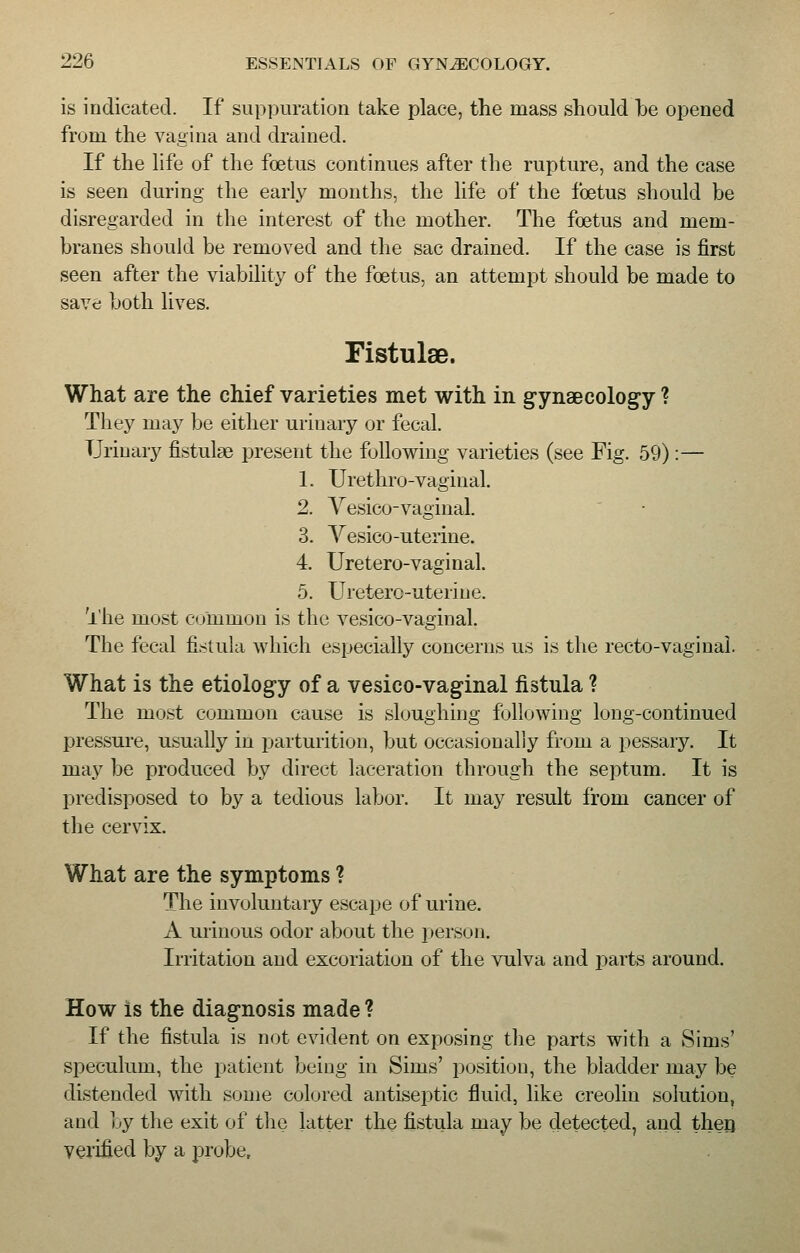 is indicated. If suppuration take place, the mass should he opened from the vagina and drained. If the life of the foetus continues after the rupture, and the case is seen during the early months, the life of the foetus should be disregarded in the interest of the mother. The foetus and mem- branes should be removed and the sac drained. If the case is first seen after the viability of the foetus, an attempt should be made to save both lives. Fistulse. What are the chief varieties met with in gynaecology ? They may be either urinary or fecal. Urinary fistulse present the following varieties (see Fig. 59) :— 1. Urethro-vaginal. 2. Vesico-vaginal. 3. Yesico-uterine. 4. Uretero-vaginal. 5. Uretero-uterine. The most common is the vesico-vaginal. The fecal fistula which especially concerns us is the recto-vaginal. What is the etiology of a vesico-vaginal fistula ? The most common cause is sloughing following long-continued pressure, usually in parturition, but occasionally from a pessary. It may be produced by direct laceration through the septum. It is predisposed to by a tedious labor. It may result from cancer of the cervix. What are the symptoms ? The involuntary escape of urine. A urinous odor about the person. Irritation and excoriation of the vulva and parts around. How is the diagnosis made ? If the fistula is not evident on exposing the parts with a Sims' speculum, the patient being in Sims' position, the bladder may be distended with some colored antiseptic fluid, like creolin solution, and by the exit of the latter the fistula may be detected, and then verified by a probe,