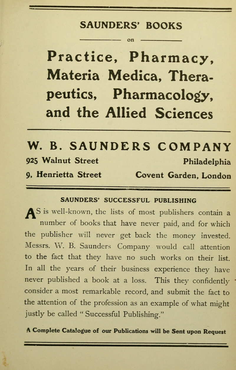 SAUNDERS' BOOKS Practice, Pharmacy, Materia Medica, Thera- peutics, Pharmacology, and the Allied Sciences W. B. SAUNDERS COMPANY 925 Walnut Street Philadelphia 9, Henrietta Street Covent Garden, London SAUNDERS' SUCCESSFUL PUBLISHING AS is well-known, the lists of most publishers contain a number of books that have never paid, and for which the publisher will never get back the money invested. Messrs. W. B. Saunders Company would call attention to the fact that they have no such works on their list In all the years of their business experience they have never published a book at a loss. This they confidently consider a most remarkable record, and submit the fact to the attention of the profession as an example of what might justly be called  Successful Publishing. A Complete Catalogue of our Publications will be Sent upon Request