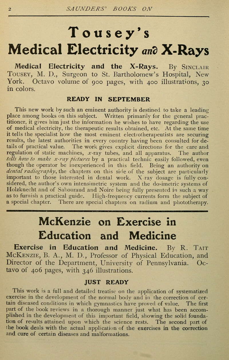 Tousey's Medical Electricity and X-Rays Medical Electricity and the X=Rays. By Sinclair Tousey, M. D., Surgeon to St. Bartholomew's Hospital, New York. Octavo volume of 900 pages, with 400 illustrations, 30 in colors. READY IN SEPTEMBER This new work by such an eminent authority is destined to take a leading place among books on this subject. Written primarily for the general prac- titioner, it gives him just the information he wishes to have regarding the use of medical electricity, the therapeutic results obtained, etc. At the same time it tells the specialist how the most eminent electrotherapeutists are securing results, the latest authorities in every country having been consulted for de- tails of practical value. The work gives explicit directions for the care and regulation of static machines, x-ray tubes, and all apparatus. The author tells how to make x-ray pictures by a practical technic easily followed, even though the operator be inexperienced in this field. Being an authority on dental radiography, the chapters on this side of the subject are particularly important to those interested in dental work. X-ray dosage is fully con- sidered, the author's own intensimetric system and the dosimetric systems of Holzknecht and of Sabouraud and Noire being fully presented in such a way as to furnish a practical guide. High-frequency currents form the subject of a special chapter. There are special chapters on radium and phototherapy. McKenzie on Exercise in Education and Medicine Exercise in Education and Medicine. By R. Tait McKenzie, B. A., M. D., Professor of Physical Education, and Director of the Department, University of Pennsylvania. Oc- tavo of 406 pages, with 346 illustrations. JUST READY This work is a full and detailed treatise on the application of systematized exercise in the development of the normal body and in the correction of cer- tain diseased conditions in which gymnastics have proved of value. The first part of the book reviews in a thorough manner just what has been accom- plished in the development of this important field, showing the solid founda- tion of results attained upon which the science rests. The second part of the book deals with the actual application of the exercises in the correction and cure of certain diseases and malformations.