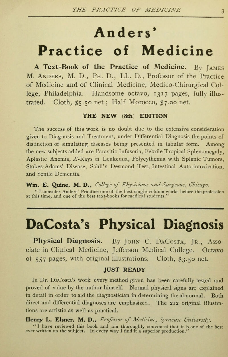 Anders' Practice of Medicine A Text=Book of the Practice of Medicine. By James M. Anders, M. D., Ph. D., LL. D., Professor of the Practice of Medicine and of Clinical Medicine, Medico-Chirurgical Col- lege, Philadelphia. Handsome octavo, 1317 pages, fully illus- trated. Cloth, $5.50 net; Half Morocco, $7.00 net. THE NEW (8th) EDITION The success of this work is no doubt due to the extensive consideration given to Diagnosis and Treatment, under Differential Diagnosis the points of distinction of simulating diseases being presented in tabular form. Among the new subjects added are Parasitic Infusoria, Febrile Tropical Splenomegaly, Aplastic Anemia, Jf-Rays in Leukemia, Polycythemia with Splenic Tumors, Stokes-Adams' Disease, Sahli's Desmond Test, Intestinal Auto-intoxication, and Senile Dementia. Wm. E. Quine, M. D., College of Physicians and Surgeons, Chicago.  I consider Anders' Practice one of the best single-volume works before the profession at this time, and one of the best text-books for medical students. DaCost&'s Physical Diagnosis Physical Diagnosis. By John C. DaCosta, Jr., Asso- ciate in Clinical Medicine, Jefferson Medical College. Octavo of 557 pages, with original illustrations. Cloth, $3.50 net. JUST READY In Dr. DaCosta's work every method given has been carefully tested and proved of value by the author himself. Normal physical signs are explained in detail in order to aid the diagnostician in determining the abnormal. Both direct and differential diagnoses are emphasized. The 212 original illustra- tions are artistic as well as practical. Henry L. Eisner, M. D., Professor of Medicine, Syracuse University.  I have reviewed this book and am thoroughly convinced that it is one of the best ever written on the subject. In every way I findit a superior production.