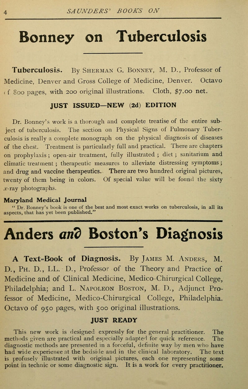 Bonney on Tuberculosis Tuberculosis. By Sherman G. Bonney, M. D., Professor of Medicine, Denver and Gross College of Medicine, Denver. Octavo ( f 800 pages, with 200 original illustrations. Cloth, $7.00 net. JUST ISSUED—NEW (2d) EDITION Dr. Bonney's work is a thorough and complete treatise of the entire sub- ject of tuberculosis. The section on Physical Signs of Pulmonary Tuber- culosis is really a complete monograph on the physical diagnosis of diseases of the chest. Treatment is particularly full and practical. There are chapters on prophylaxis ; open-air treatment, fully illustrated ; diet ; sanitarium and climatic treatment ; therapeutic measures to alleviate distressing symptoms ; and drug and vaccine therapeutics. There are two hundred original pictures, twenty of them being in colors. Of special value will be found the sixty jf-ray photographs. Maryland Medical Journal  Dr. Bonney's book is one of the best and most exact works on tuberculosis, in all its aspects, that has yet been published. Anders and Boston's Diagnosis A Text=Book of Diagnosis. By James M. Anders, M. D., Ph. D., LL. D., Professor of the Theory and Practice of Medicine and of Clinical Medicine, Medico-Chirurgical College, Philadelphia; and L. Napoleon Boston, M. D., Adjunct Pro- fessor of Medicine, Medico-Chirurgical College, Philadelphia. Octavo of 950 pages, with 500 original illustrations. JUST READY This new work is designed expressly for the general practitioner. The methods given are practical and especially adapted for quick reference. The diagnostic methods are presented in a forceful, definite way by men who have had wide experience at the bedside and in the clinical laboratory. The text is profusely illustrated with original pictures, each one representing some point in technic or some diagnostic sign. It is a work for every practitioner.