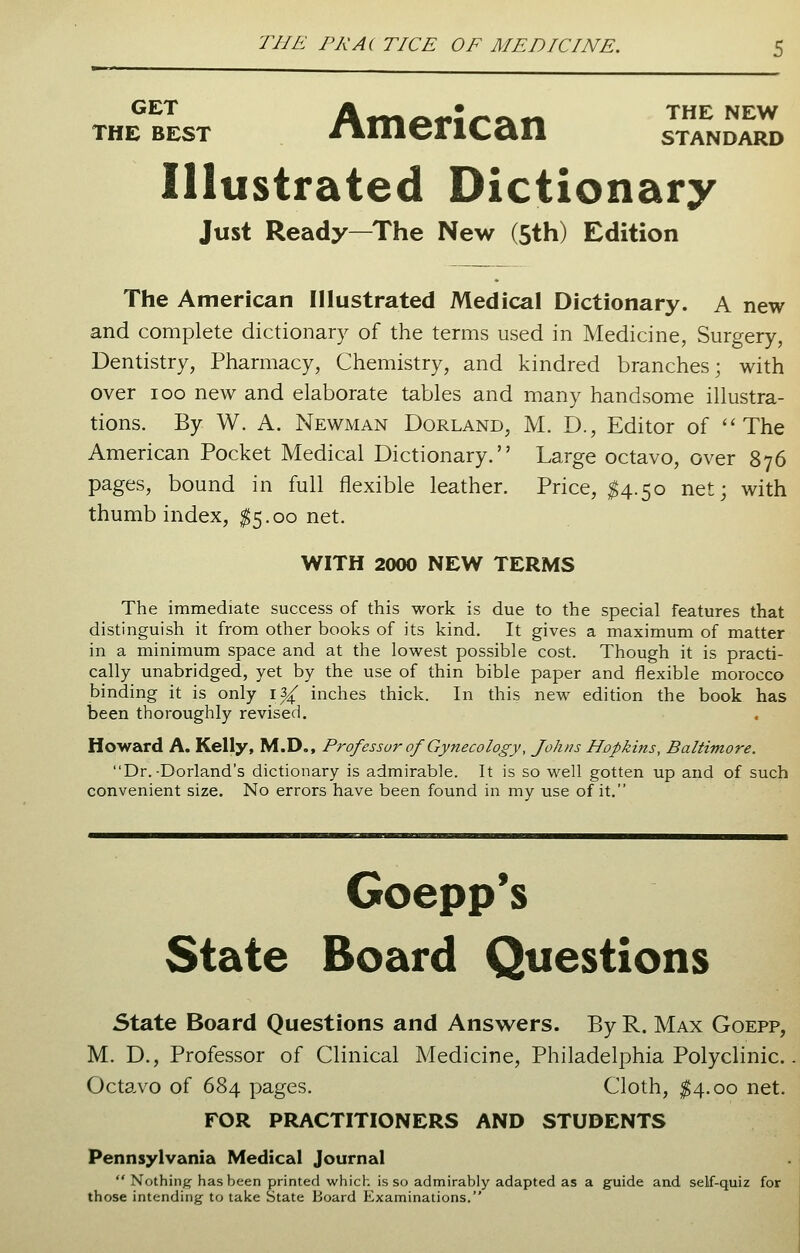 GET Am>^**?^«-t«* THE NEW the best nnierican standard Illustrated Dictionary Just Ready—The New (5th) Edition The American Illustrated Medical Dictionary. A new and complete dictionary of the terms used in Medicine, Surgery, Dentistry, Pharmacy, Chemistry, and kindred branches; with over ioo new and elaborate tables and many handsome illustra- tions. By W. A. Newman Dorland, M. D., Editor of The American Pocket Medical Dictionary. Large octavo, over 876 pages, bound in full flexible leather. Price, $4.50 net; with thumb index, $5.00 net. WITH 2000 NEW TERMS The immediate success of this work is due to the special features that distinguish it from other books of its kind. It gives a maximum of matter in a minimum space and at the lowest possible cost. Though it is practi- cally unabridged, yet by the use of thin bible paper and flexible morocco binding it is only i% inches thick. In this new edition the book has been thoroughly revised. Howard A. Kelly, M.D., Prof essur of Gynecology, Johns Hopkins, Baltimore. Dr.-Borland's dictionary is admirable. It is so well gotten up and of such convenient size. No errors have been found in my use of it. Goepp's State Board Questions State Board Questions and Answers. By R. Max Goepp, M. D., Professor of Clinical Medicine, Philadelphia Polyclinic. Octavo of 684 pages. Cloth, $4.00 net. FOR PRACTITIONERS AND STUDENTS Pennsylvania Medical Journal Nothing has been printed which is so admirably adapted as a guide and self-quiz for those intending to take State Board Examinations.