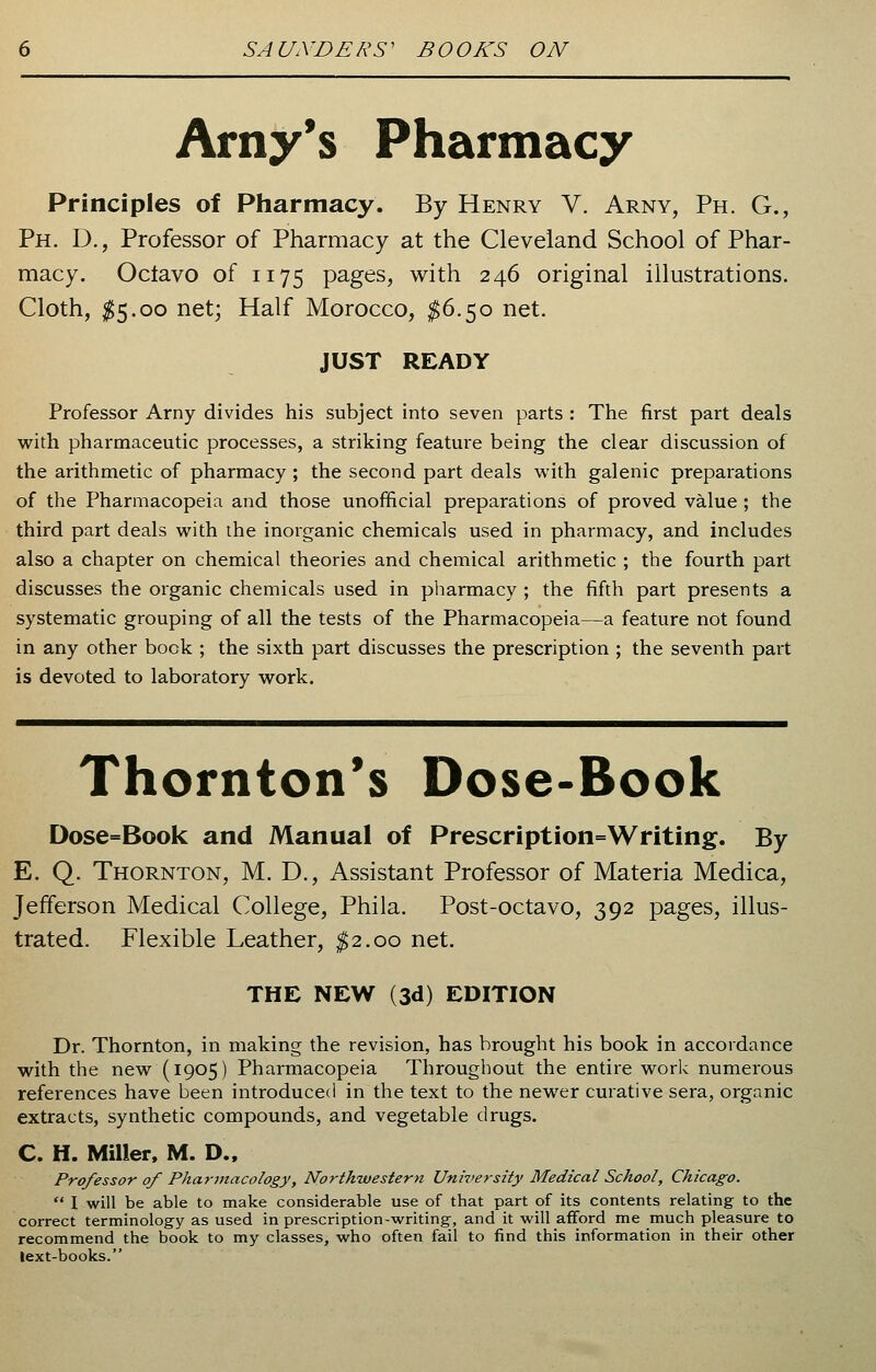 Amy's Pharmacy Principles of Pharmacy. By Henry V. Arny, Ph. G., Ph. D., Professor of Pharmacy at the Cleveland School of Phar- macy. Octavo of 1175 pages, with 246 original illustrations. Cloth, $5.00 net; Half Morocco, $6.50 net. JUST READY Professor Arny divides his subject into seven parts : The first part deals with pharmaceutic processes, a striking feature being the clear discussion of the arithmetic of pharmacy ; the second part deals with galenic preparations of the Pharmacopeia and those unofficial preparations of proved value ; the third part deals with the inorganic chemicals used in pharmacy, and includes also a chapter on chemical theories and chemical arithmetic ; the fourth part discusses the organic chemicals used in pharmacy ; the fifth part presents a systematic grouping of all the tests of the Pharmacopeia—a feature not found in any other book ; the sixth part discusses the prescription ; the seventh part is devoted to laboratory work. Thornton's Dose-Book Dose=Book and Manual of Prescription=Writing. By E. Q. Thornton, M. D., Assistant Professor of Materia Medica, Jefferson Medical College, Phila. Post-octavo, 392 pages, illus- trated. Flexible Leather, $2.00 net. THE NEW (3d) EDITION Dr. Thornton, in making the revision, has brought his book in accordance with the new (1905) Pharmacopeia Throughout the entire work numerous references have been introduced in the text to the newer curative sera, organic extracts, synthetic compounds, and vegetable drugs. C. H. Miller, M. D., Professor of Pharmacology, Northwestern University Medical School, Chicago.  I will be able to make considerable use of that part of its contents relating to the correct terminology as used in prescription-writing, and it will afford me much pleasure to recommend the book to my classes, who often fail to find this information in their other lext-books.