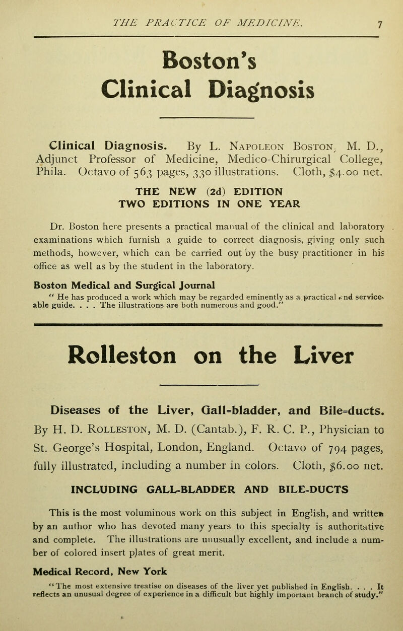 Boston's Clinical Diagnosis Clinical Diagnosis. By L. Napoleon Boston, M. D., Adjunct Professor of Medicine, Medico-Chirurgical College, Phila. Octavo of 563 pages, 330 illustrations. Cloth, $4.00 net. THE NEW (2d) EDITION TWO EDITIONS IN ONE YEAR Dr. Boston here presents a practical manual of the clinical and laboratory examinations which furnish a guide to correct diagnosis, giving only such methods, however, which can be carried out by the busy practitioner in his office as well as by the student in the laboratory. Boston Medical and Surgical Journal  He has produced a work which may be regarded eminently as a practical <■ nd service* able guide. . . . The illustrations are both numerous and good. Rolleston on the Liver Diseases of the Liver, Gall=bladder, and Bile=ducts. By H. D. Rolleston, M. D. (Cantab.), F. R. C. P., Physician to St. George's Hospital, London, England. Octavo of 794 pages, fully illustrated, including a number in colors. Cloth, $6.00 net. INCLUDING GALL-BLADDER AND BILE-DUCTS This is the most voluminous work on this subject in English, and written by an author who has devoted many years to this specialty is authoritative and complete. The illustrations are unusually excellent, and include a num- ber of colored insert plates of great merit. Medical Record, New York The most extensive treatise on diseases of the liver yet published in English. ... It reflects an unusual degree of experience in a difficult but highly important branch of study.