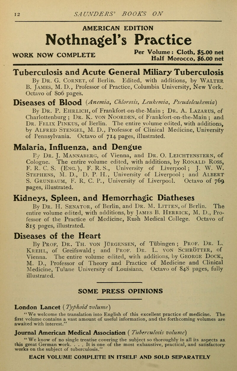 AMERICAN EDITION Nothnag'el's Practice WORK NOW COMPLETE Per ^fJ CIoth« g-00 net Half Morocco, $6.00 net Tuberculosis and Acute General Miliary Tuberculosis By Dr. G. Cornet, of Berlin. Edited, with additions, by Walter B. James, M. D., Professor of Practice, Columbia University, New York, Octavo of 806 pages. Diseases Of Blood {Anemia, Chlorosis, Leukemia, Pseudoleukemia) By Dr. P. Ehrlich, of Frankfort-on-the-Main ; Dr. A. Lazarus, of Charlottenburg ; Dr. K. VON NOORDEN, of Frankfort-on-the-Main ; and Dr. Felix Pinkus, of Berlin. The entire volume edited, with additions, by Alfred Stengel, M. D., Professor of Clinical Medicine, University of Pennsylvania. Octavo of 714 pages, illustrated. Malaria, Influenza, and Dengue P-y Dr. J. Mannaberg, of Vienna, and Dr. O. Leichtenstern, of Cologne. The entire volume edited, with additions, by Ronald Ross, F. R. C. S. (Eng.), F. R. S., University of Liverpool; J. W. W. Stephens, M. D., D. P. H., University of Liverpool ; and Albert S. Grunbaum, F. R. C. P., University of Liverpool. Octavo of 769 pages, illustrated. Kidneys, Spleen, and Hemorrhagic Diatheses By Dr. Ff. Senator, of Berlin, and Dr. M. Litten, of Berlin. The entire volume edited, with additions, by James B. Herrick, M. D., Pro- fessor of the Practice of Medicine, Rush Medical College. Octavo of 815 pages, illustrated. Diseases of the Heart By Prof. Dr. Th. von Jurgensen, of Tubingen ; Prof. Dr. L, Krehl, of Greifswald; and Prof. Dr. L. von Schrotter, of Vienna. The entire volume edited, with additions, by George Dock* M. D., Professor of Theory and Practice of Medicine and Clinical Medicine, Tulane University of Louisiana. Octavo of 848 pages, fully illustrated. SOME PRESS OPINIONS London Lancet {Typhoidvolume) We welcome the translation into English of this excellent practice of medicine. The first volume contains a vast amount of useful information, and the forthcoming volumes are awaited with interest. Journal American Medical Association ( Tuberculosis volume)  We know of no single treatise covering the subject so thoroughly in all its aspects as. this great German work. . . . It is one of the most exhaustive, practical, and satisfactory- works on the subject of tuberculosis. EACH VOLUME COMPLETE IN ITSELF AND SOLD SEPARATELY