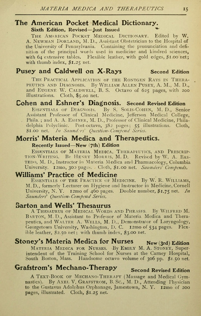 The American Pocket Medical Dictionary. Sixth Edition, Revised—Just Issued • The Amkrican Pocket Medical Dictionary. Edited by W. A. Newman Dorland, M. D.. Assistant Obstetrician to the Hospital of the University of Pennsylvania. Containing the pronunciation and defi- nition of the principal words used in medicine and kindred sciences, with 64 extensive tables. Flexible leather, with gold edges, $1.00 net; with thumb index, $1.25 net. Pusey and Caldwell on X-Rays Second Edition The Practical Application of the Rontgen Rays in Thera- peutics and Diagnosis. By William Allen Pusey, A. M., M. D., and Eugene W. Caldwell, B. S. Octavo of 625 pages, with 200 illustrations. Cloth, $5.00 net. Cohen and Eshner's Diagnosis. Second Revised Edition Essentials of Diagnosis. By S. Solis-Cohen, M. D., Senior Assistant Professor of Clinical Medicine, Jefferson Medical College, . Phila. ; and A. A. Eshner, M. D., Professor of Clinical Medicine, Phila- delphia Polyclinic. Post-octavo, 382 pages; 55 illustrations. Cloth, fil.oo net. In Saunders' Question-Compend Series. Morris* Materia Medica and Therapeutics, Recently Issued—New (7th) Edition Essentials of Materia Medica, Therapeutics, and Prescrip- tion-Writing,. Bv Hexry Morris, M. D. Revised by W. A. Bas- tedo, M. D., Instructor in Materia Medica and Pharmacology, Columbia University. 12mo, 300 pages. Cloth, $1.00 net. Saunders' Compends. Williams' Practice of Medicine Essentials of the Practice of Medicine. By W. R. Williams, M.D., formerly Lecturer on Hygiene and Instructor in Medicine, Cornell University, N. Y. l2mo of 460 pages. Double number, #1.75 net. In Saunders7 Question- Compend Series. Barton and Wells' Thesaurus A Thesaurus of Medical Words and Phrases. By Wilfred M. Barton, M. D., Assistant to Professor of Materia Medica and Thera- peutics, and Walter A. Wells, M. D., Demonstraior of Laryngology, Georgetown University, Washington, D. C. l2mo of 534 pages. Flex- ible leather, $2.50 net; with thumb index, $3.00 net. Stoney's Materia Medica for Nurses New (3r<i) Edition Materia Medica for Nurses. By Emily M. A. Stoney, Super- intendent of the Training School for Nurses at the Carney Hospital, South Boston, Mass. Handsome octavo volume of 306 pp. $1.50 net. Grafstrom's Mechano-Therapy Second Revised Edition A Text-Book of Mechano-Therapy (Massage and Medical Gym- nastics). By Axel V. Grafstrom, B. Sc, M. D., Attending Physician to the Gustavus Adolphus Orphanage, Jamestown, N. Y. i2mo of 200 pages, illustrated. Cloth, #1.25 net.