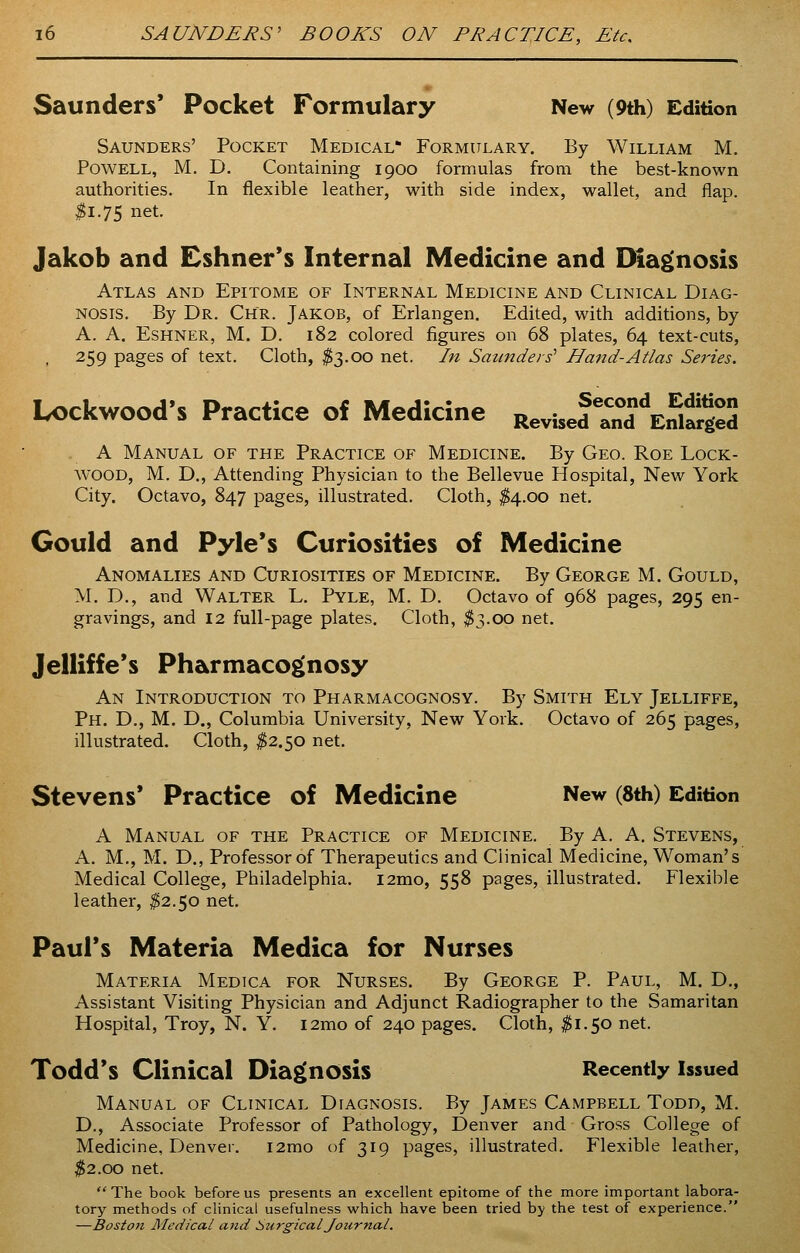 Saunders' Pocket Formulary New (9th) Edition Saunders' Pocket Medical* Formulary. By William M. Powell, M. D. Containing 1900 formulas from the best-known authorities. In flexible leather, with side index, wallet, and flap. #1.75 net- Jakob and Eshner's Internal Medicine and Diagnosis Atlas and Epitome of Internal Medicine and Clinical Diag- nosis. By Dr. Chr. Jakob, of Erlangen. Edited, with additions, by A. A. Eshner, M. D. 182 colored figures on 68 plates, 64 text-cuts, 259 pages of text. Cloth, $3.00 net. In Saunders' Hand-Atlas Series. Lockwood's Practice of Medicine Revi5ef3dE„EiS A Manual of the Practice of Medicine. By Geo. Roe Lock- wood, M. D., Attending Physician to the Bellevue Hospital, New York City. Octavo, 847 pages, illustrated. Cloth, $4.00 net. Gould and Pyle's Curiosities of Medicine Anomalies and Curiosities of Medicine. By George M. Gould, M. D., and Walter L. Pyle, M. D. Octavo of 968 pages, 295 en- gravings, and 12 full-page plates. Cloth, $3.00 net. Jelliffe's Pharmacognosy An Introduction to Pharmacognosy. By Smith Ely Jelliffe, Ph. D., M. D., Columbia University, New York. Octavo of 265 pages, illustrated. Cloth, $2.50 net. Stevens' Practice of Medicine New (8th) Edition A Manual of the Practice of Medicine. By A. A. Stevens, A. M., M. D., Professor of Therapeutics and Clinical Medicine, Woman's Medical College, Philadelphia. i2mo, 558 pages, illustrated. Flexible leather, $2.50 net. Paul's Materia Medica for Nurses Materia Medtca for Nurses. By George P. Paul, M. D., Assistant Visiting Physician and Adjunct Radiographer to the Samaritan Hospital, Troy, N. Y. i2mo of 240 pages. Cloth, #1.50 net. Todd's Clinical Diagnosis Recently issued Manual of Clinical Diagnosis. By James Campbell Todd, M. D., Associate Professor of Pathology, Denver and Gross College of Medicine, Denver. i2mo of 319 pages, illustrated. Flexible leather, $2.00 net. The book before us presents an excellent epitome of the more important labora- tory methods of clinical usefulness which have been tried by the test of experience. —Boston Medical and Surgical Journal.