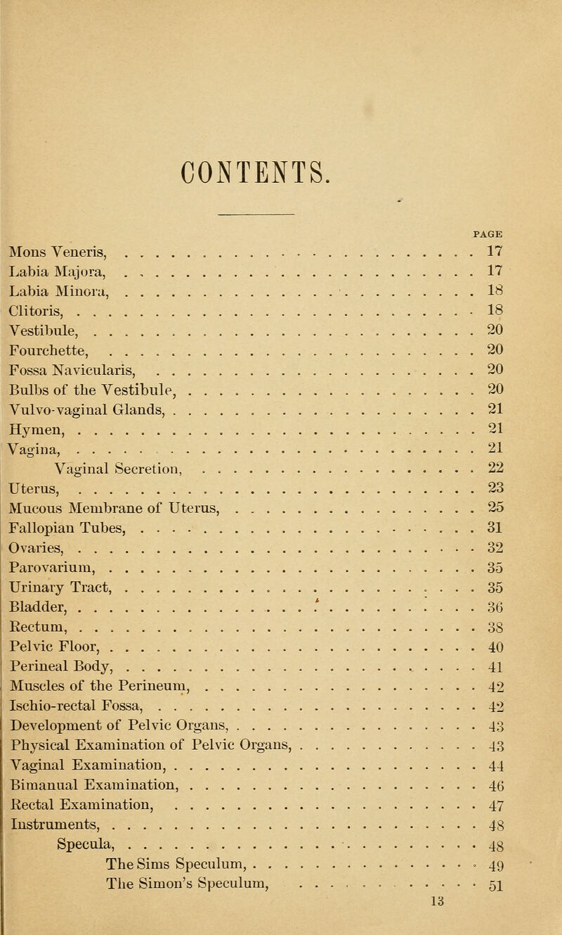 CONTENTS. PAGE Mods Veneris, 17 Labia Majora, . , 17 Labia Minora, ■. 18 Clitoris, • 18 Vestibule, 20 Fourchette, 20 Fossa Navicularis, 20 Bulbs of the Vestibule, 20 Vulvo-vaginal Glands, 21 Hymen, 21 Vagina, 21 Vaginal Secretion, 22 Uterus, 23 Mucous Membrane of Uterus, 25 Fallopian Tubes, • ... 31 Ovaries, 32 Parovarium, 35 Urinary Tract, 35 Bladder, .....* 36 Rectum, 38 Pelvic Floor, 40 Perineal Body, 41 Muscles of the Perineum, 42 Ischio-rectal Fossa, 42 Development of Pelvic Organs, 43 Physical Examination of Pelvic Organs, 43 Vaginal Examination, 44 Bimanual Examination, 46 Rectal Examination, 47 Instruments, 48 Specula, 48 The Sims Speculum, ...» 49 Tiie Simon's Speculum, ...,,,. 5]^