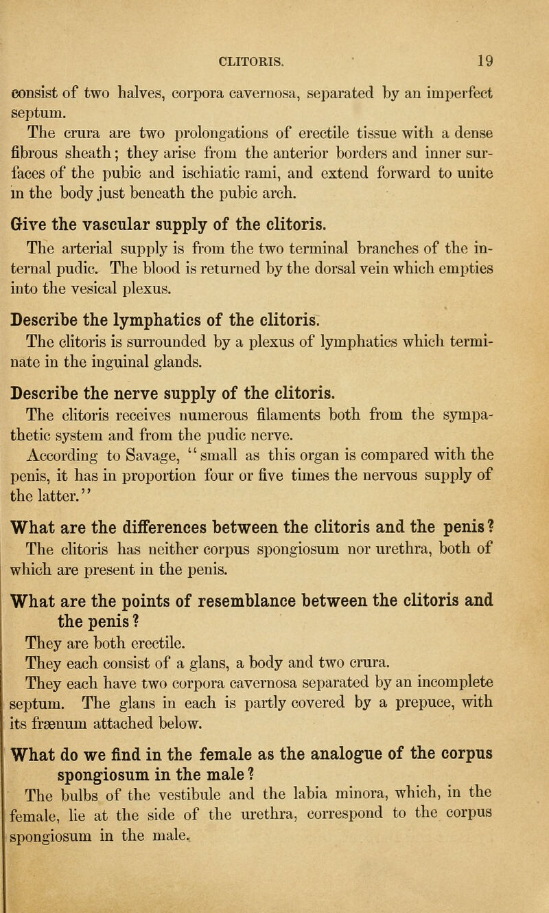 consist of two halves, corpora cavernosa, separated by an imperfect septum. The crura are two prolongations of erectile tissue with a dense fibrous sheath; they arise from the anterior borders and inner sur- faces of the pubic and ischiatic rami, and extend forward to unite in the body just beneath the pubic arch. Give the vascular supply of the clitoris. The arterial sujoply is from the two terminal branches of the in- ternal pudic. The blood is returned by the dorsal vein which empties into the vesical plexus. Describe the lymphatics of the clitoris. The clitoris is surrounded by a plexus of lymphatics which termi- nate in the inguinal glands. Describe the nerve supply of the clitoris. The clitoris receives numerous filaments both from the sympa- thetic system and from the pudic nerve. According to Savage,  small as this organ is compared with the penis, it has in proportion four or five times the nervous supply of the latter. What are the differences between the clitoris and the penis ? The clitoris has neither corpus spongiosum nor urethra, both of which are present in the penis. What are the points of resemblance between the clitoris and the penis ? They are both erectile. They each consist of a glans, a body and two crura. They each have two corpora cavernosa separated by an incomplete septum. The glans in each is partly covered by a prepuce, with its frgenum attached below. What do we find in the female as the analogue of the corpus spongiosum in the male ? The bulbs of the vestibule and the labia minora, which, in the female, lie at the side of the urethra, correspond to the corpus spongiosum in the male.