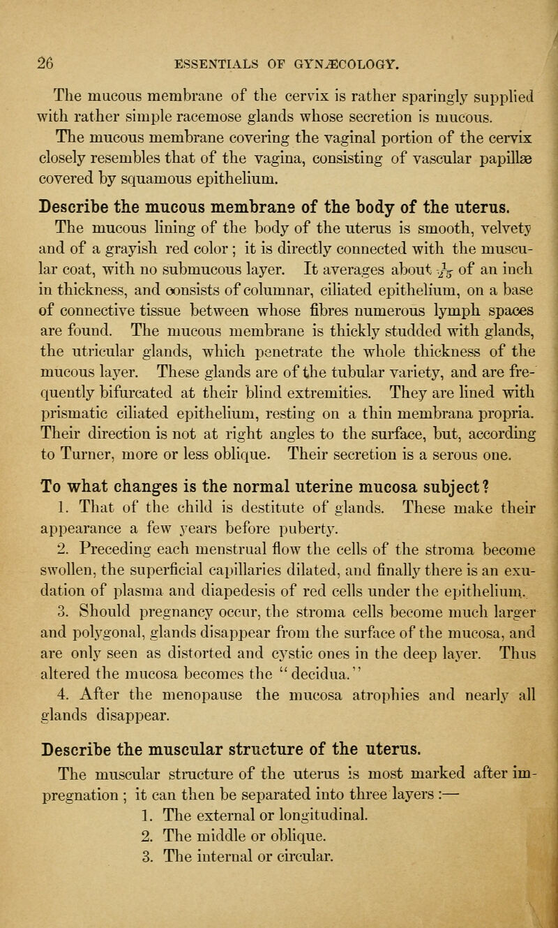 The mucous membrane of the cervix is rather sparingly supplied with rather simple racemose glands whose secretion is mucous. The mucous membrane covering the vaginal portion of the cervix closely resembles that of the vagina, consisting of vascular papilla3 covered by squamous epithelium. Describe the mucous membrane of the body of the uterus. The mucous lining of the body of the uterus is smooth, velvety and of a grayish red color ; it is directly connected with the muscu- lar coat, with no submucous layer. It averages about -.J^ of an inch in thickness, and consists of columnar, ciliated epithelium, on a base of connective tissue between whose fibres numerous lymph spaces are found. The mucous membrane is thickly studded with glands, the utricular glands, which penetrate the whole thickness of the mucous layer. These glands are of the tubular variety, and are fre-' quently bifurcated at their blind extremities. They are lined with prismatic ciliated epithelium, resting on a thin membrana propria. Their direction is not at right angles to the surface, but, according to Turner, more or less oblique. Their secretion is a serous one. To what changes is the normal uterine mucosa subject? 1. That of the child is destitute of glands. These make their appearance a few years before puberty. 2. Preceding each menstrual flow the cells of the stroma become swollen, the superficial capillaries dilated, and finally there is an exu- dation of plasma and diapedesis of red cells under the epithelium... 3. Should pregnancy occur, the stroma cells become much larger and polj'gonal, glands disappear from the surface of the mucosa, and are only seen as distorted and cj^stic ones in the deep layer. Thus altered the mucosa becomes the decidua. 4. After the menopause the mucosa atrophies and nearly all glands disappear. Describe the muscular structure of the uterus. The muscular structure of the utenis is most marked after im- pregnation ; it can then be separated into three layers :— 1. Tlie external or longitudinal. 2. The middle or oblique. 3. The internal or circular.