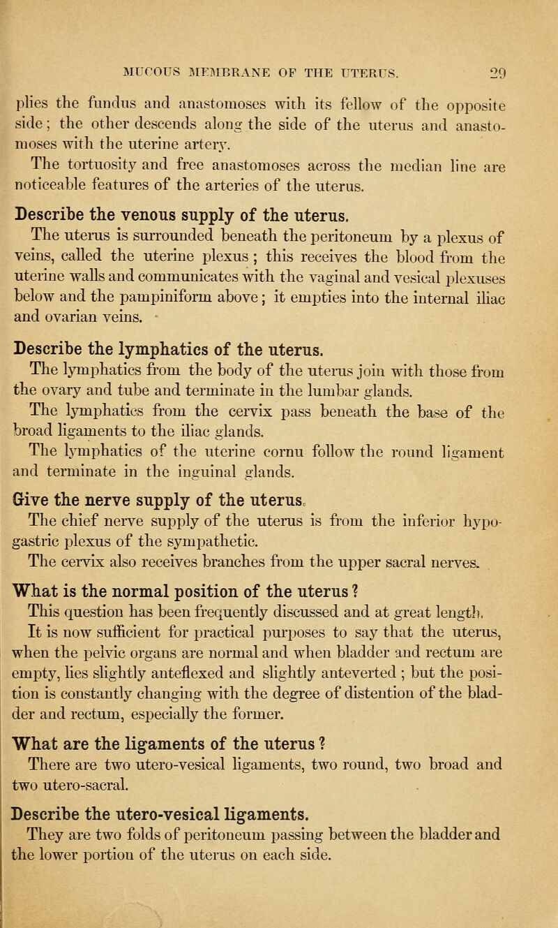plies the fundus and anastomoses with its fellow of the opposite side; the other descends along the side of the uterus and anasto- moses with the uterine artery-. The tortuosity and free anastomoses across the median line are noticeable features of the arteries of the uterus. Describe the venous supply of the uterus. The utems is surrounded beneath the peritoneum by a plexus of veins, called the uterine plexus ; this receives the blood from the uterine walls and communicates with the vaginal and vesical plexuses below and the pampiniform above; it empties into the internal ihac and ovarian veins. Describe the lymphatics of the uterus. The lymphatics from the body of the uteras join with those from the ovary and tube and terminate in the lumbar glands. The lymphatics from the cei-vix pass beneath the base of the broad ligaments to the iliac glands. The lymphatics of the uterine cornu follow the round ligament and terminate in the inguinal glands. Give the nerve supply of the uterusc The chief nerve supply of the uterus is from the inferior hypo- gastric plexus of the sympathetic. The cervix also receives branches from the upper sacral nerves. What is the normal position of the uterus ? This question has been frequently discussed and at great lengtl), It is now sufficient for practical purposes to say that the uterus, when the pelvic organs are normal and when bladder and rectum are empty, lies slightly anteflexed and slightly anteverted ; but the posi- tion is constantly changing with the degree of distention of the blad- der and rectum, especially the former. What are the ligaments of the uterus ? There are two utero-vesical ligaments, two round, two broad and two utero-sacral. Describe the utero-vesical ligaments. They are two folds of peritoneum passing between the bladder and the lower portion of the uterus on each side.