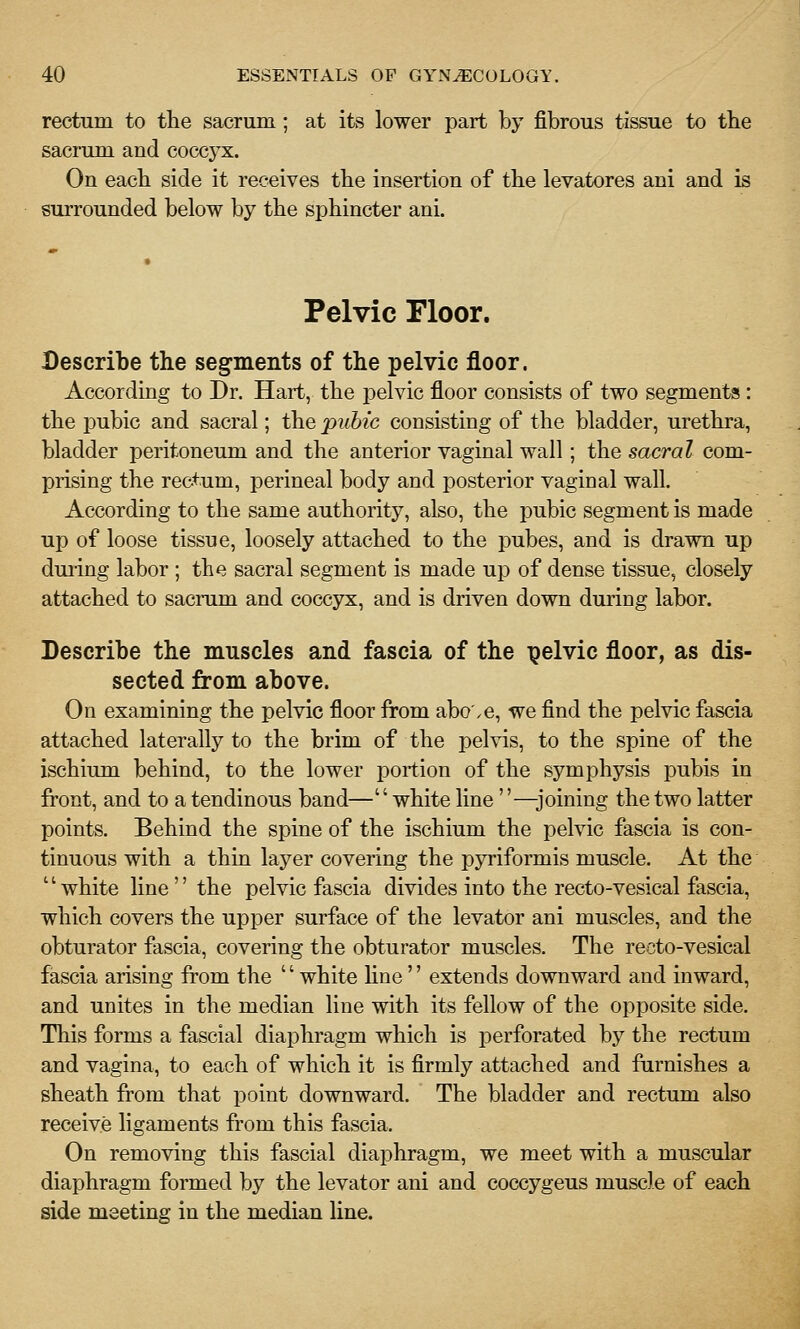 rectum to the sacrum; at its lower part by fibrous tissue to tbe sacrum and coccyx. On eacb side it receives the insertion of the levatores ani and is surrounded below by the sphincter ani. Pelvic Floor. Describe the segments of the pelvic floor. According to Dr. Hart, the j^elvic floor consists of two segments: the j)ubic and sacral; the pubic consisting of the bladder, urethra, bladder peritoneum and the anterior vaginal wall; the sacral com- prising the rectum, perineal body and posterior vaginal wall. According to the same authority, also, the pubic segment is made up of loose tissue, loosely attached to the pubes, and is drawn up duiing labor ; the sacral segment is made up of dense tissue, closely attached to sacrum and coccyx, and is driven down during labor. Describe the muscles and fascia of the pelvic floor, as dis- sected from above. On examining the pelvic floor from abo'.e, we find the pelvic fascia attached laterally to the brim of the pelvis, to the spine of the ischium behind, to the lower j^ortion of the symphysis pubis in front, and to a tendinous band—'' white line —joining the two latter points. Behind the spine of the ischium the pelvic fascia is con- tinuous with a thin layer covering the pyriformis muscle. At the white line the pelvic fascia divides into the recto-vesical fascia, which covers the upper surface of the levator ani muscles, and the obturator fascia, covering the obturator muscles. The recto-vesical fascia arising from the white line extends downward and inward, and unites in the median line with its fellow of the opposite side. This forms a fascial diaphragm which is i^erforated by the rectum and vagina, to each of which it is firmly attached and famishes a sheath from that point downward. The bladder and rectum also receive ligaments from this fascia. On removing this fascial diaphragm, we meet with a muscular diaphragm formed by the levator ani and coccygeus muscle of each side meeting in the median line.