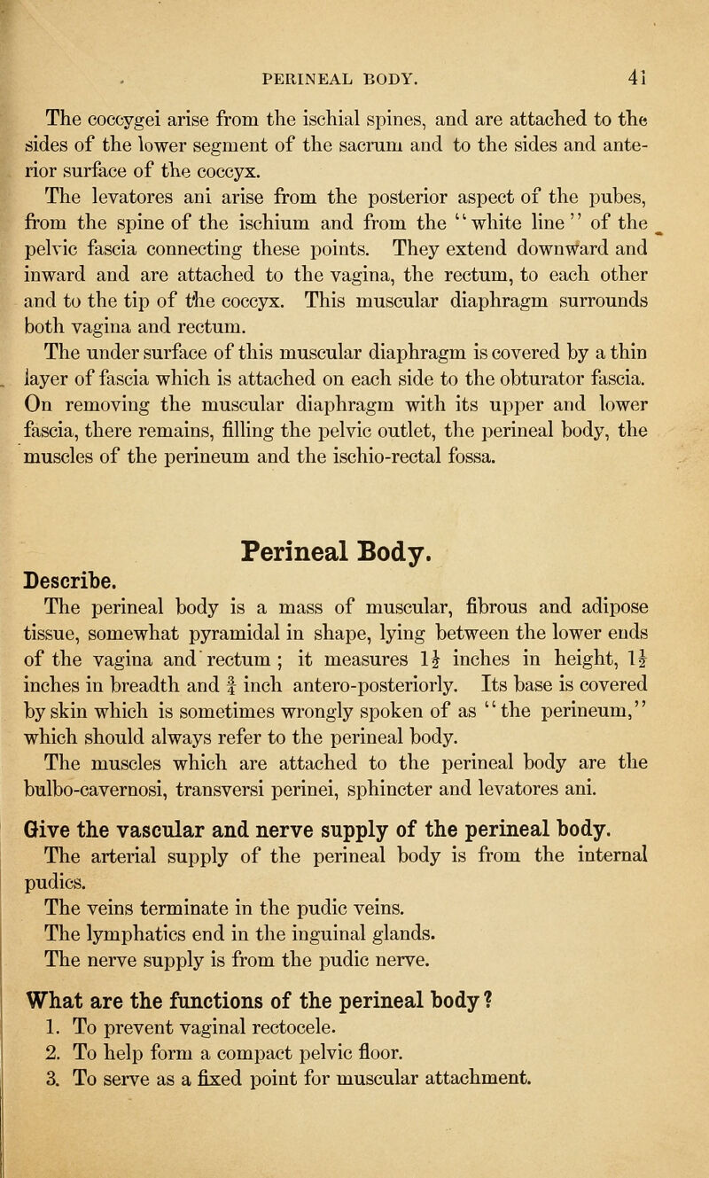 The coccygei arise from the ischial spines, and are attached to the sides of the lower segment of the sacrum and to the sides and ante- rior surface of the coccyx. The levatores ani arise from the posterior aspect of the pubes, from the spine of the ischium and from the '' white line'' of the pelvic fascia connecting these points. They extend downward and inward and are attached to the vagina, the rectum, to each other and to the tip of the coccyx. This muscular diaphragm surrounds both vagina and rectum. The under surface of this muscular diaphragm is covered by a thin layer of fascia which is attached on each side to the obturator fascia. On removing the muscular diaphragm with its upper and lower fascia, there remains, filling the pelvic outlet, the perineal body, the muscles of the perineum and the ischio-rectal fossa. Perineal Body. Describe. The perineal body is a mass of muscular, fibrous and adipose tissue, somewhat pyramidal in shape, lying between the lower ends of the vagina and rectum ; it measures H inches in height, li inches in breadth and f inch antero-posteriorly. Its base is covered by skin which is sometimes wrongly spoken of as the perineum, which should always refer to the perineal body. The muscles which are attached to the perineal body are the bulbo-cavernosi, transversi perinei, sphincter and levatores ani. Give the vascular and nerve supply of the perineal body. The arterial supply of the perineal body is from the internal pudics. The veins terminate in the pudic veins. The lymphatics end in the inguinal glands. The nerve supply is from the pudic nerve. What are the functions of the perineal body ? 1. To prevent vaginal rectocele. 2. To help form a compact pelvic floor. 3. To serve as a fixed point for muscular attachment.