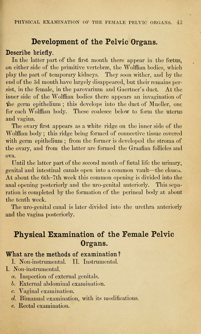 Development of the Pelvic Organs. Describe briefly. In the latter part of the first month there appear in the foetus, on either side of the primitive vertebrae, the Wolffian bodies, which play the part of temporary kidneys. They soon wither, and by the end of the 3d month have largely disappeared, but their remains per- sist, in the female, in the parovarium and Graertner's duct. At the inner side of the Wolffian bodies there appears an invagination of •ihe germ epithelium ; this develops into the duct of Mueller, one for each Wolffian body. These coalesce below to form the uterus and vagina. The ovary first appears as a white ridge on the inner side of the Wolffian body ; this ridge being formed of connective tissue covered with germ epithelium ; from the former is developed the stroma of the ovary, and from the latter are formed the Graafian follicles and ova. Until the latter part of the second month of foetal life the urinary, genital and intestinal canals open into a common vault—the cloaca. At about the 6th-7th week this common opening is divided into the anal opening posteriorly and the uro-genital anteriorly. This sepa- ration is completed by the formation of the perineal body at about the tenth week. The uro-genital canal is later divided into the urethra anteriorly and the vagina posteriorly. Physical Examination of the Female Pelvic Organs. What are the methods of examination? I. Non-instrumental. II. Instrumental. I. Non-instrumental. a. Inspection of external genitals. h. External abdominal examination. c. Vaginal examination. d. Bimanual examination, with its modifications. e. Rectal examination.