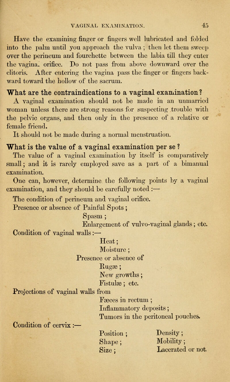 Have the examining finger or fingers well lubricated and folded into the palm until you approach the vulva ; then let them sweep over the perineum and fourchette between the labia till they enter the vagina, orifice. Do not pass from above downward over the clitoris. After entering the vagina pass the finger or fingers back- ward toward the hollow of the sacrum. What are the contraindications to a vaginal examination? A vaginal examination should not be made in an unmarried woman unless there are strong reasons for suspecting trouble with the pelvic organs, and then only in the presence of a relative or female friend. It should not be made during a normal menstruation. What is the value of a vaginal examination per se ? The value of a vaginal examination by itself is comparatively small; and it is rarely employed save as a part of a bimanual examination. One can, however, determine the following points by a vaginal examination, and they should be carefully noted :— The condition of peiineum and vaginal orifice. Presence or absence of Painful Spots ; Spasm ; Enlargement of vulvo-vaginal glands; etc. Condition of vaginal walls:— Heat; Moisture; Presence or absence of E-ugae; New growths; Fistulas; etc. Projections of vaginal walls from Faeces in rectum; Inflammatory deposits; Tumors in the peritoneal pouches. Condition of cervix:— Position ; Density; Shape; Mobility; Size; Lacerated or not