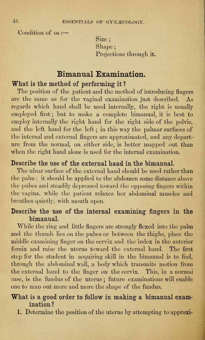 Condition of os :— Size ; Shape ; Projections through it. Bimanual Examination. What is the method of performing it ? The position of the patient and the method of introducing fingers are the same as for the vaginal examination just described. As regards which hand shall be used internally, the right is usually employed first; but to make a complete bimanual, it is best to employ internally the right hand for the right side of the pelvis, and the left hand for the left; in this way the pahuar surfaces of the internal and external fingers are approximated, and any depart- ure from the normal, on either side, is better mapped out than when the right hand alone is used for the internal examination. Describe the use of the external hand in the bimanual. The ulnar sui-face of the external hand should be used rather than the palm; it should be api^lied to the abdomen some distance above the pubes and steadily depressed toward the opposing fingers within the vagina, while the patient relaxes her abdominal muscles and breathes quietly, with mouth open. Describe the use of the internal examining fingers in the bimanual. While the ring and little fingers are strongly flexed into the pahn and the thumb lies on the jDubes or between the thighs, place the middle examining finger on the cervix and the index in the anterior fornix and raise the utems toward the external hand. The first step for the student in acquiring skill in the bimanual is to feel, through the abdominal wall, a body which transmits motion from the external hand to the finger on the cei-vix. This, in a normal case, is the fundus of the utenis ; future examinations will enable one to map out more and more the shape of the fundus. What is a good order to follow in making a bimanual exam- ination ? 1. Determine the position of the utems by attempting to approxi-