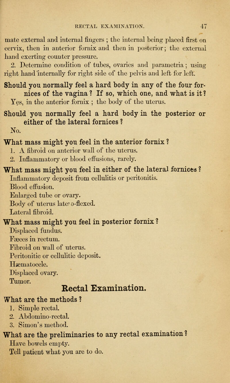 mate external and internal fingers ; the internal being placed first on ceiTix, then in anterior fornix and then in posterior; the external hand exerting counter pressure. 2. Determine condition of tubes, ovaries and parametria; using right hand internally for right side of the pelvis and left for left. Should you normally feel a hard body in any of the four for- nices of the vagina ? If so, which one, and what is it ? Yes, in the anterior fornix ; the body of the utems. Should you normally feel a hard body in the posterior or either of the lateral fornices ? No. What mass might you feel in the anterior fornix ? 1. A fibroid on anterior wall of the uterus. 2. Inflammatory or blood efiusions, rarely. What mass might you feel in either of the lateral fornicea ? Inflammatoiy deposit from celluhtis or peritonitis. Blood efiusion. Enlarged tube or ovary. Body of uteiTis late? o-flexed. Lateral fibroid. What mass might you feel in posterior fornix ? Displaced ftmdus. Faeces in rectum. Fibroid on wall of uterus. Peritouitic or cellulitic deposit. Hsematocele. Displaced ovary. Tumor. Rectal Examination. What are the methods 1 1. Simple rectal. 2. Abdomino-rectal. 3. Simon's method. What are the preliminaries to any rectal examination 1 Have bowels empty. Tell patient what you are to do.