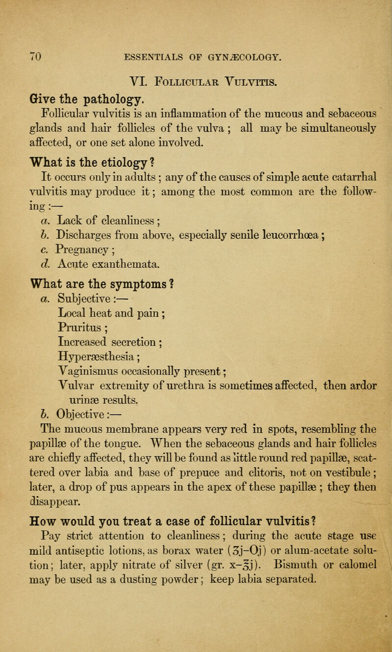 VI. Follicular Vulvitis. Give the pathology. Follicular vulvitis is an inflammation of the mucous and sebaceous glands and hair follicles of the vulva ; all may be simultaneously affected, or one set alone involved. What is the etiology ? It occurs only in adults ; any of the causes of simple acute catarrhal vuhdtis may produce it; among the most common are the follow- ing :— a. Lack of cleanHness ; h. Discharges from above, especially senile leucorrhoea; c. Pregnancy; d. Acute exanthemata. What are the symptoms ? a. Subjective:— Local heat and pain; Pruritus ; Increased secretion; Hyperaesthesia; Vaginismus occasionally present; Vulvar extremity of urethra is sometimes affected, then ardor urinae results. h. Objective:— The mucous membrane appears very red in spots, resembling the papillae of the tongue. When the sebaceous glands and hair follicles are chiefly affected, they will be found as little round red papiUae, scat- tered over labia and base of prepuce and clitoris, not on vestibule; later, a drop of pus appears in the apex of these papillae ; they then disappear. How would you treat a case of follicular vulvitis ? Pay strict attention to cleanliness; duiing the acute stage use mild antiseptic lotions, as borax water (3j-0j) or alum-acetate solu- tion; later, apply nitrate of silver (gr. x-^j). Bismuth or calomel may be used as a dusting powder; keep labia separated.