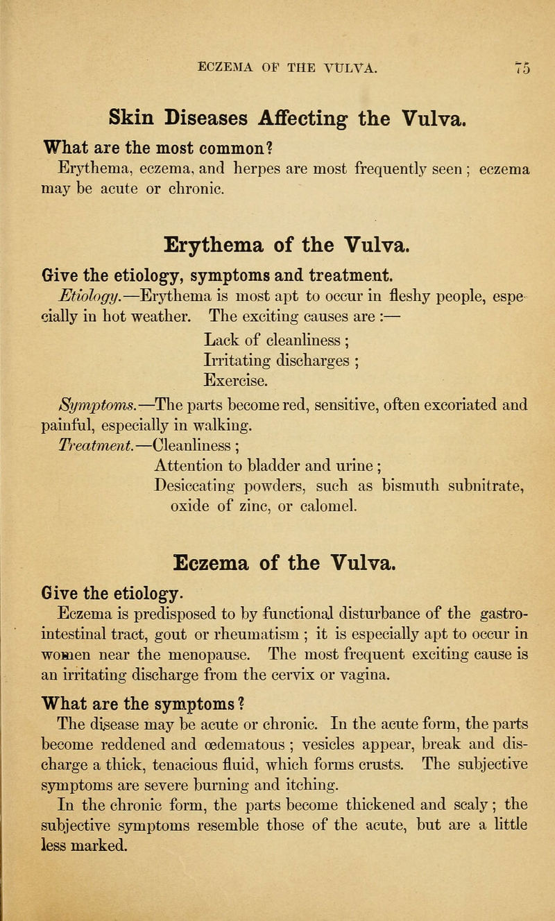 Skin Diseases Affecting the Vulva. What are the most common? Erythema, eczema, and herpes are most frequentlj^ seen ; eczema may be acute or chronic. Erythema of the Vulva. Give the etiology, symptoms and treatment. Etiology.—Erythema is most apt to occur in fleshy people, espe- cially in hot weather. The exciting causes are :— Lack of cleanliness; Irritating discharges ; Exercise. Symptoms.-—Tlie parts become red, sensitive, often excoriated and painful, especially in walking. Treatment.—Cleanliness; Attention to bladder and urine ; Desiccating powders, such as bismuth subnitrate, oxide of zinc, or calomel. Eczema of the Vulva. Give the etiology. Eczema is predisposed to by fanctional disturbance of the gastro- intestinal tract, gout or rheumatism ; it is especially apt to occur in women near the menopause. The most frequent exciting cause is an irritating discharge from the cervix or vagina. What are the symptoms ? The disease may be acute or chronic. In the acute form, the parts become reddened and oedematous ; vesicles appear, break and dis- charge a thick, tenacious fluid, which forms crusts. The subjective symptoms are severe burning and itching. In the chronic form, the parts become thickened and scaly; the subjective symptoms resemble those of the acute, but are a little less marked.