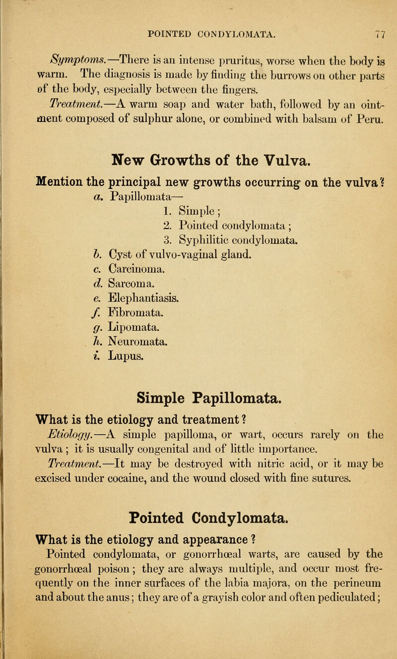 Symptoms.—There is an intense pruritus, worse when the body is warm. The diagnosis is made by finding the burrows on other parts of the body, especially between the fingers. Treatment.—A warm soap and water bath, followed by an oint- ment composed of sulphur alone, or combined with balsam of Peru. New Growths of the Vulva. Mention the principal new growths occurring on the vulva? a, Papillomata— 1. Simple; 2. Pointed condylomata; 3. Syphilitic condylomata. h. Cyst of vulvo-vaginal gland. c. Carcinoma. d. Sarcoma. e. Elephantiasis. / Fibromata. g. Lipomata. Ti. Neuromata. ^. Lupus. Simple Papillomata. What is the etiology and treatment ? Etiology.—A simple papilloma, or wart, occurs rarely on the vulva ; it is usually congenital and of little importance. Treatment.—It may be destroyed with nitric acid, or it may be excised under cocaine, and the wound closed with fine sutures. Pointed Condylomata. What is the etiology and appearance ? Pointed condylomata, or gonorrhoeal warts, are caused by the gonorrhoea! poison; they are always multiple, and occur most fre- quently on the inner surfaces of the labia majora, on the perineum and about the anus; they are of a grayish color and often pediculated;