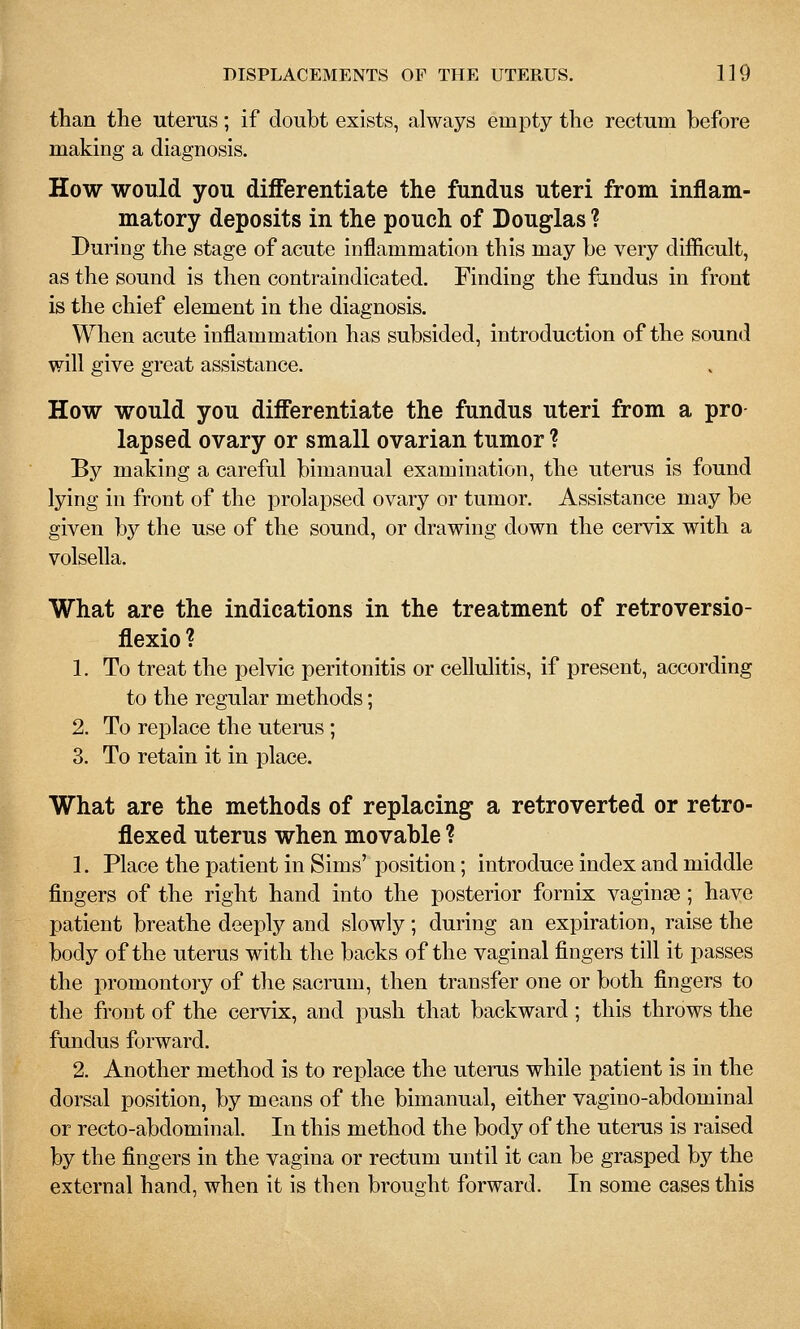 than the uterus; if doubt exists, always empty the rectum before making a diagnosis. How would you differentiate the fundus uteri from inflam- matory deposits in the pouch of Douglas ? During the stage of acute inflammation this may be very difficult, as the sound is then contraindicated. Finding the findus in front is the chief element in the diagnosis. When acute inflammation has subsided, introduction of the sound will give great assistance. How would you differentiate the fundus uteri from a pro lapsed ovary or small ovarian tumor ? By making a careful bimanual examination, the uterus is found lying in front of the prolapsed ovary or tumor. Assistance may be given by the use of the sound, or drawing down the cervix with a volsella. What are the indications in the treatment of retroversio- flexio? 1. To treat the pelvic peritonitis or cellulitis, if present, according to the regular methods; 2. To replace the uterus ; 3. To retain it in place. What are the methods of replacing a retroverted or retro- flexed uterus when movable ? 1. Place the patient in Sims' position; introduce index and middle fingers of the right hand into the posterior fornix vaginas; have patient breathe deeply and slowly; during an expiration, raise the body of the uterus with the backs of the vaginal fingers till it passes the promontory of the sacrum, then transfer one or both fingers to the front of the cervix, and push that backward; this throws the fundus forward. 2. Another method is to replace the uterus while patient is in the dorsal position, by means of the bimanual, either vagino-abdominal or recto-abdominal. In this method the body of the uterus is raised by the fingers in the vagina or rectum until it can be grasped by the external hand, when it is then brought forward. In some cases this