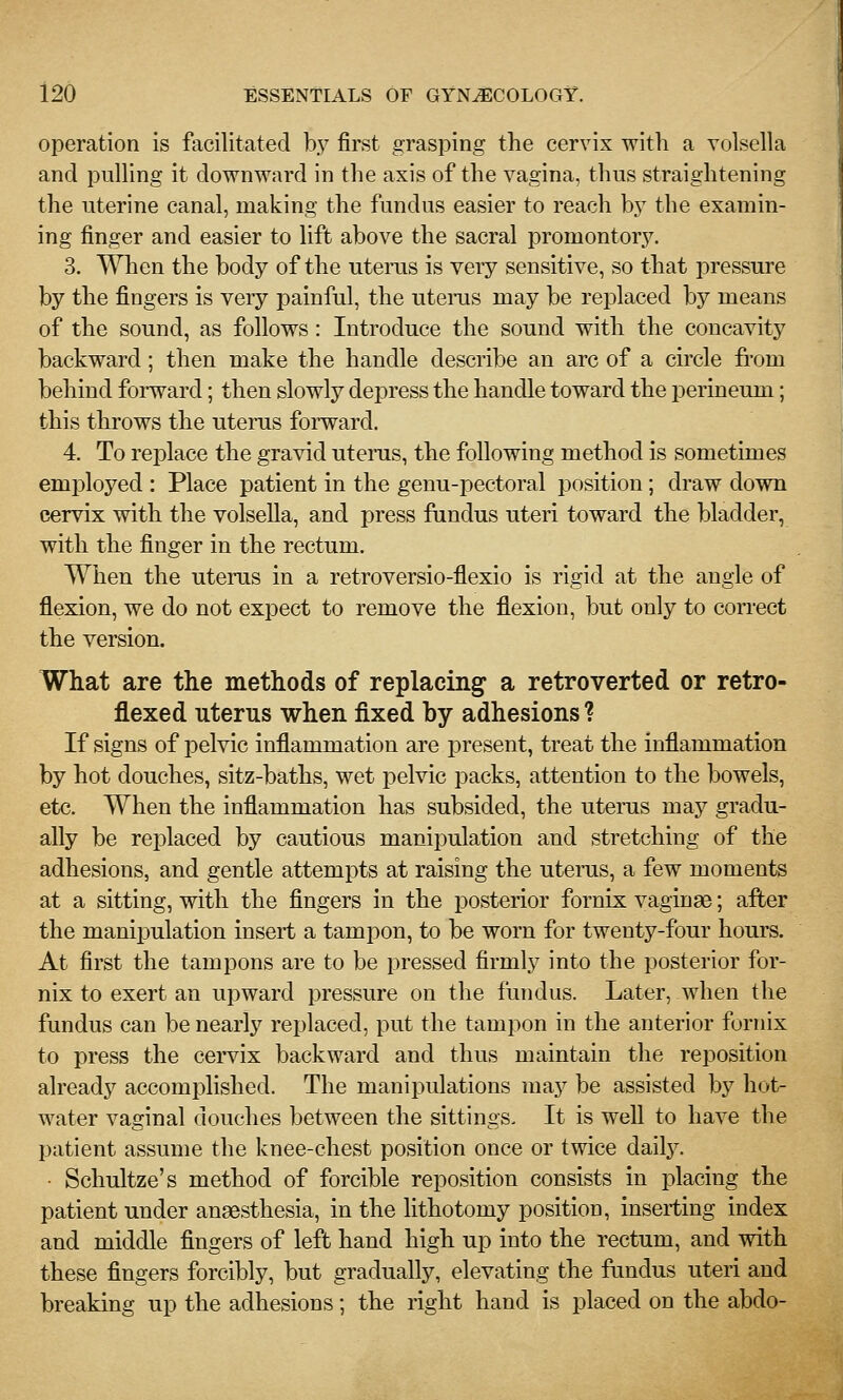 operation is facilitated by first grasping the cervix with a volsella and puUing it downward in the axis of the vagina, thus straightening the uterine canal, making the fundus easier to reach by the examin- ing finger and easier to lift above the sacral promontory. 3. When the body of the uterus is very sensitive, so that pressure by the fingers is very painful, the uterus may be replaced by means of the sound, as follows: Introduce the sound with the concavity backward; then make the handle describe an arc of a circle from behind forward; then slowly depress the handle toward the perineum; this throws the uterus forward. 4. To replace the gravid uterus, the following method is sometimes employed : Place patient in the genu-pectoral position ; draw down cervix with the volsella, and press fundus uteri toward the bladder, with the finger in the rectum. When the uterus in a retroversio-flexio is rigid at the angle of flexion, we do not expect to remove the flexion, but only to correct the version. What are the methods of replacing a retroverted or retro- flexed uterus when fixed by adhesions ? If signs of pelvic inflammation are present, treat the inflammation by hot douches, sitz-baths, wet pelvic packs, attention to the bowels, etc. When the inflammation has subsided, the uterus may gradu- ally be replaced by cautious manipulation and stretching of the adhesions, and gentle attempts at raising the utenis, a few moments at a sitting, with the fingers in the posterior fornix vaginae; after the manipulation insert a tampon, to be worn for twenty-four hours. At first the tampons are to be pressed firmly into the posterior for- nix to exert an upward pressure on the fundus. Later, when the fundus can be nearly replaced, put the tampon in the anterior fornix to press the cervix backward and thus maintain the reposition already accomplished. The manijDulations maj?^ be assisted by hot- water vaginal douches between the sittings. It is well to have the patient assume the knee-chest position once or twice daily. ■ Schultze's method of forcible reposition consists in placing the patient under angesthesia, in the lithotomy position, inserting index and middle fingers of left hand high up into the rectum, and with these fingers forcibly, but gradually, elevating the fundus uteri and breaking up the adhesions; the right hand is placed on the abdo-